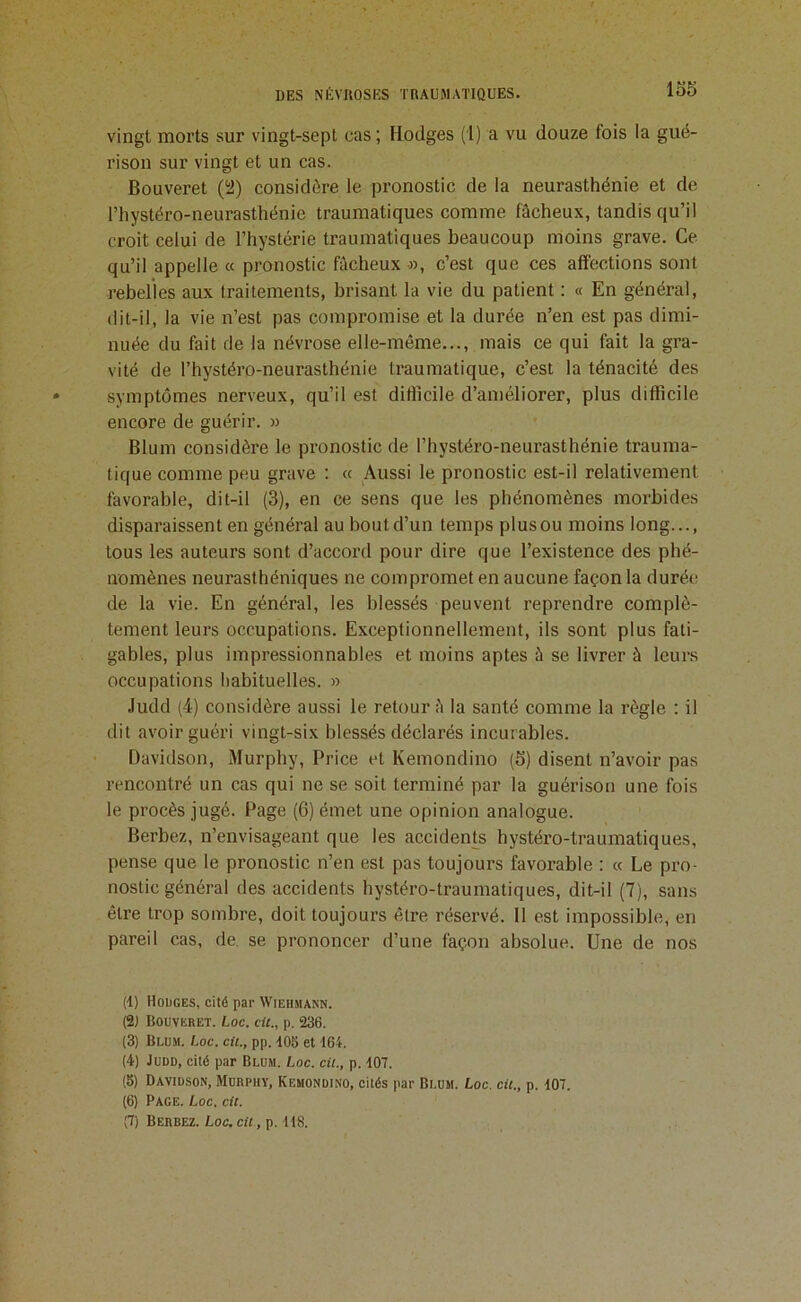 lo5 vingt morts sur vingt-sept cas ; Hodges (1) a vu douze fois la gué- rison sur vingt et un cas. Bouveret (i2) considère le pronostic de la neurasthénie et de l’hystéro-neurasthénie traumatiques comme fâcheux, tandis qu’il croit celui de l’hystérie traumatiques beaucoup moins grave. Ce qu’il appelle « pronostic fâcheux ■», c’est que ces affections sont rebelles aux traitements, brisant la vie du patient : « En général, dit-il, la vie n’est pas compromise et la durée n’en est pas dimi- nuée du fait de la névrose elle-même,.., mais ce qui fait la gra- vité de l’hystéro-neurasthénie traumatique, c’est la ténacité des symptômes nerveux, qu’il est difiicile d’améliorer, plus difficile encore de guérir. » Blum considère le pronostic de l’hystéro-neurasthénie trauma- tique comme peu grave : « Aussi le pronostic est-il relativement favorable, dit-il (3), en ce sens que les phénomènes morbides disparaissent en général au bout d’un temps plus ou moins long..., tous les auteurs sont d’accord pour dire que l’existence des phé- nomènes neurasthéniques ne compromet en aucune façon la durée de la vie. En général, les blessés peuvent reprendre complè- tement leurs occupations. Exceptionnellement, ils sont plus fati- gables, plus impressionnables et moins aptes â se livrer à leurs occupations habituelles. » .ludd (4) considère aussi le retour â la santé comme la règle : il dit avoir guéri vingt-six blessés déclarés incurables. Davidson, Murphy, Price et Kemondino (5) disent n’avoir pas rencontré un cas qui ne se soit terminé par la guérison une fois le procès jugé. Page (6) émet une opinion analogue. Berbez, n’envisageant que les accidents hystéro-traumatiques, pense que le pronostic n’en est pas toujours favorable : « Le pro- nostic général des accidents hystéro-traumatiques, dit-il (7), sans être trop sombre, doit toujours être réservé. 11 est impossible, en pareil cas, de. se prononcer d’une façon absolue. Une de nos (t) Houges, cité par Wiehmann. (2) Bouveret. Loc. cU., p. 236. (3) Blum. Loc. cit., pp. 403 et 464. (4) Judo, cité par Blum. Loc. cit., p. 407. (8) Davidson, Murphy, Kemondino, cités par Blum. Loc. cit., p. 407. (6) Page. Loc. cit.
