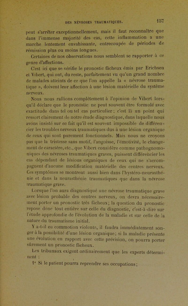 peut s’arrêter exceptionnellement, mais il faut reconnaître que dans l’immense majorité des cas, cette intlammation a une marche lentement envahissante, entrecoupée de périodes de rémission plus ou moins longues. Certaines de nos observations nous semblent se rapporter à ce genre d’affections. C’est ici que se vérifie le pronostic fâcheux émis par Erichsen et Vibert, qui ont, du reste, parfaitement vu qu’un grand nombre de malades atteints de ce que l’on appelle la « névrose trauma- tique », doivent leur affection à une lésion matérielle du système nerveux. Nous nous rallions complètement à l’opinion de Vibert lors- qu’il déclare que le pronostic ne peut souvent être formulé avec exactitude dans tel ou tel cas particulier; c’est lâ un point qui ressort clairement de notre étude diagnostique, dans laquelle nous avons insisté sur ce fait qu’il est souvent impossible de différen- cier les troubles nerveux traumatiques dus à une lésion organique de ceux qui sont purement fonctionnels. Mais nous ne croyons pas que la tristesse sans motif, l’angoisse, l’émotivité, le change- ment de caractère, etc., que Vibert considère comme pathognomo- niques des névroses traumatiques graves, puissent différencier les cas dépendant de lésions organiques de ceux qui ne s’accom- pagnent d’aucune modification matérielle des centres nerveux. Ces symptômes se montrent aussi bien dans l’hystéro-neurasthé- nie et dans la neurasthénie traumatiques que dans la névrose traumatique grave. Lorsque l’on aura diagnostiqué une névrose traumatique grave avec lésion probable des centres nerveux, on devra nécessaire- ment porter un pronostic très fâcheux; la question du pronostic repose donc tout entière sur celle du diagnostic, c’est-à-dire sur l’étude approfondie de l’évolution de la maladie et sur celle de la nature du traumatisme initial. Y a-t-il eu commotion violente, il faudra immédialement son- ger à la possibilité d’une lésion organique; si la maladie présente une évolution en rapport avec cette prévision, on pourra porter sûrement un pronostic fâcheux. Les tribunaux exigent ordinairement que les experts détermi- nent ; N 1° Si le patient pourra reprendre ses occupations ;