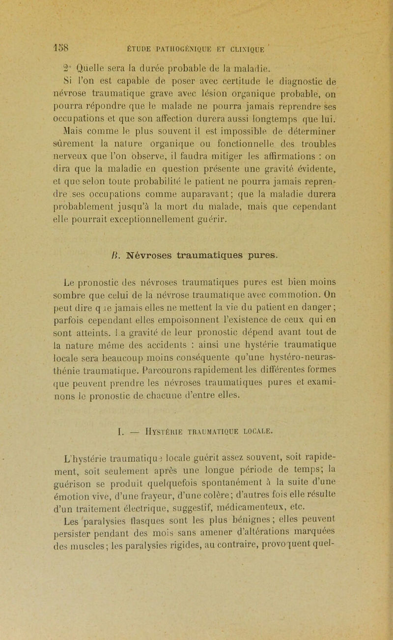 2 Quelle sera la durée probable de la maladie. Si l’on est capable de poser avec certitude le diagnostic de névrose traumatique grave avec lésion organique probable, on pourra répondre que le malade ne pourra jamais reprendre scs occupations et que son affection durera aussi longtemps que lui. iMais comme le plus souvent il est impossible de déterminer sûrement la nature organique ou fonctionnelle des troubles nerveux que l’on observe, il faudra mitiger les affirmations ; on dii’a que la maladie en question présente une gravité évidente, et que selon toute probabilité le patient ne pourra jamais repren- dre ses occupations comme auparavant; que la maladie durera probablement jusqu’à la mort du malade, mais que cependant elle pourrait exceptionnellement guérir. H. Névroses traumatiques pures. Le pronostic des névroses traumatiques pures est bien moins sombre que celui de la névrose traumatique avec commotion. On peut dire q le jamais elles ne mettent la vie du patient en danger ; parfois cependant elles empoisonnent l’existence de ceux qui en sont atteints, l a gravité de leur pronostic dépend avant tout de la nature même des accidents : ainsi une hystérie traumatique locale sera beaucoup moins conséquente qu’une hystéro-neuras- thénie traumaticiue. Parcourons rapidement les différentes formes (jue peuvent prendre les névroses traumatiques pures et exami- nons le pronostic de chacune d’entre elles. I. — HySTÉHIE TnAUMATlQUE LOCALE. L’hystérie iraumatiqui locale guérit assez souvent, soit rapide- ment, soit seulement après une longue période de temps; la guérison se produit quelquefois spontanément à la suite d’une émotion vive, d’une frayeur, d’une colère; d’autres fois elle résulte d’un traitement électrique, suggestif, médicamenteux, etc. Les 'paralysies flasques sont les plus bénignes ; elles peuvent persister pendant des mois sans amener d’altérations marquées des muscles; les paralysies rigides, au contraire, provoquent quel-