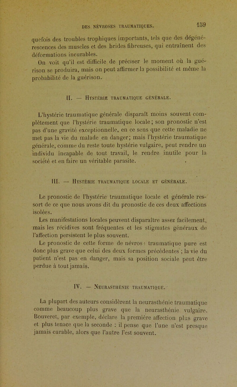 lo9 qucfois des troubles trophiques importants, tels que des dégéné- rescences des muscles et des brides fibreuses, qui entraînent des déformations incurables. On voit qu’il est difficile de préciser le moment où la gué- rison se produira, mais on peut affirmer la possibilité et même la probabilité de la guérison. II. — Hystérie traumatique générale. L’hystérie traumatique générale disparaît moins souvent com- plètement que l’hystérie traumatique locale; son pronostic n’est pas d’une gravité exceptionnelle, en ce sens que cette maladie ne met pas la vie du malade en danger; mais l’hystérie traumatique générale, comme du reste toute hystérie vulgaire, peut rendre un individu incapable de tout travail, le rendre inutile pour la société et en faire un véritable parasite. III. — Hystérie traum.atique locale et générale. Le pronostic de l’hystérie traumatique locale et générale res- sort de ce que nous avons dit du pronostic de ces deux affections isolées. Les manifestations locales peuvent disparaître assez facilement, mais les récidives sont fréquentes et les stigmates généraux de l’aftéction persistent le plus souvent. Le pronostic de cette forme de névrose traumatique pure est donc plus grave que celui des deux formes précédentes ; la vie du patient n’est pas en danger, mais sa position sociale peut être perdue à tout jamais. IV. — Neur.ystiiénie traumatique. La plupart des auteurs considèrent la neurasthénie traumatique comme beaucoup plus grave que la neurasthénie vulgaire. Houveret, par exemple, déclare la première affection plus grave et plus tenace que la seconde : il pense que l’une n’est presque jamais curable, alors que l’autre l’est souvent.