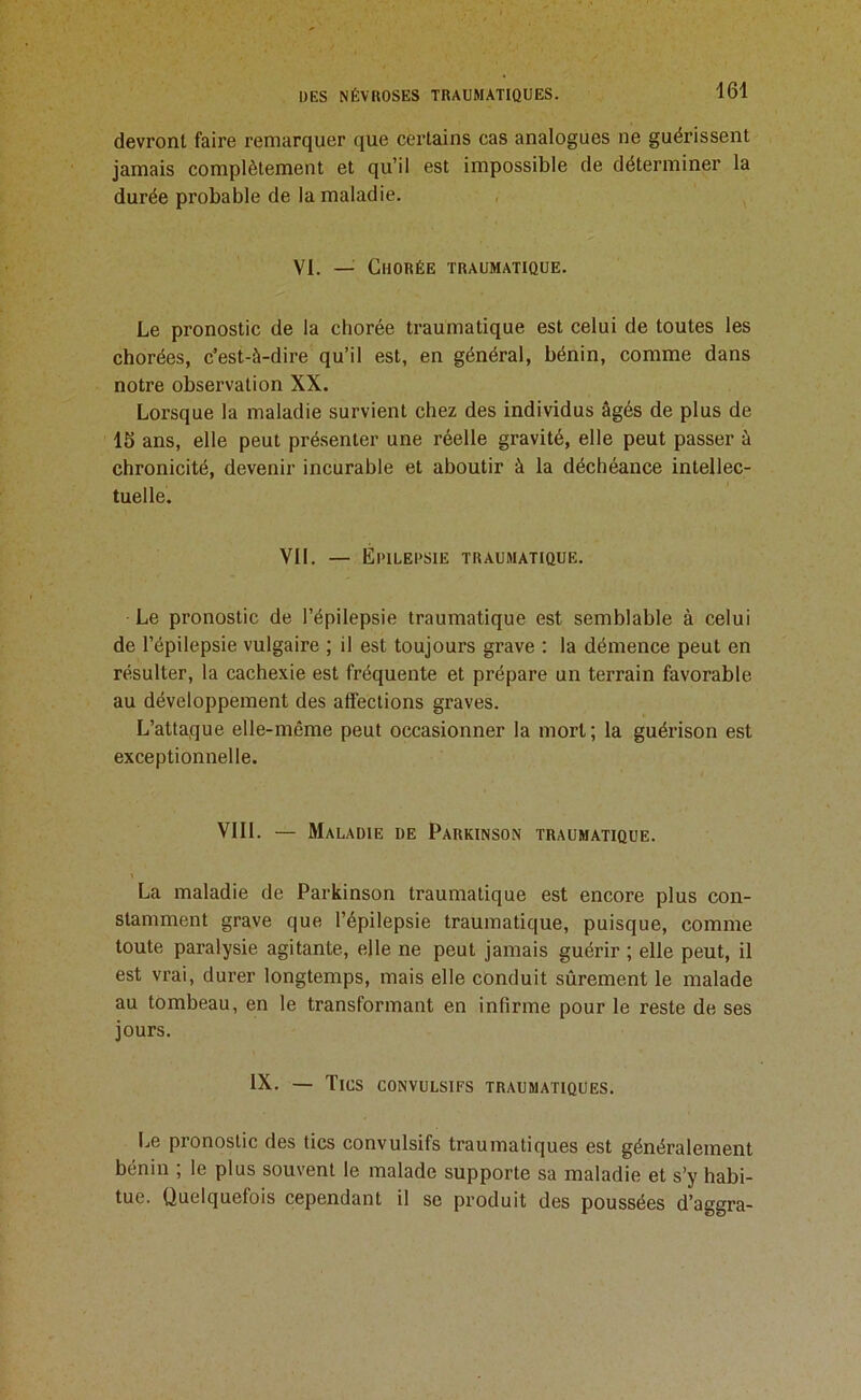 devront faire remarquer que certains cas analogues ne guérissent jamais complètement et qu’il est impossible de déterminer la durée probable de la maladie. , ^ VI. — Chorée traumatique. Le pronostic de la chorée traumatique est celui de toutes tes chorées, c’est-à-dire qu’il est, en général, bénin, comme dans notre observation XX. Lorsque la maladie survient chez des individus âgés de plus de 15 ans, elle peut pré.senter une réelle gravité, elle peut passer à chronicité, devenir incurable et aboutir à la déchéance intellec- tuelle. Vil. — Epilepsie traumatique. Le pronostic de l’épilepsie traumatique est semblable à celui de l’épilepsie vulgaire ; il est toujours grave : la démence peut en résulter, la cachexie est fréquente et prépare un terrain favorable au développement des affections graves. L’attaque elle-même peut occasionner la mort; la guérison est exceptionnelle. VIII. — Maladie de Parkinson traumatique. Y La maladie de Parkinson traumatique est encore plus con- stamment grave que l’épilepsie traumatique, puisque, comme toute paralysie agitante, elle ne peut jamais guérir ; elle peut, il est vrai, durer longtemps, mais elle conduit sûrement le malade au tombeau, en le transformant en infirme pour le reste de ses jours. IX. — Tics convulsifs traumatiques. Le pronostic des tics convulsifs traumatiques est généralement bénin , le plus souvent le malade supporte sa maladie et s’y habi- tue. Quelquefois cependant il se produit des poussées d’aggra-