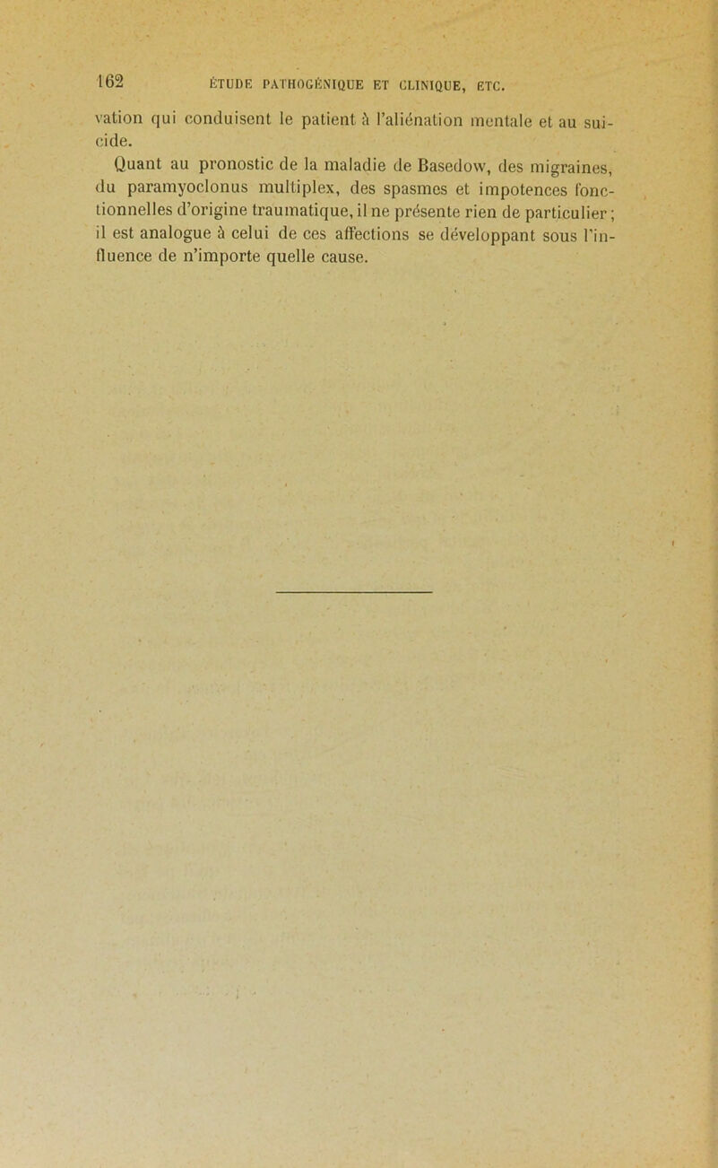 vation qui conduisent le patient à l’aliénation mentale et au sui- cide. Quant au pronostic de la maladie de Basedow, des migraines, du paramyoclonus multiplex, des spasmes et impotences fonc- tionnelles d’origine traumatique, il ne présente rien de particulier ; il est analogue à celui de ces affections se développant sous l’in- fluence de n’importe quelle cause.