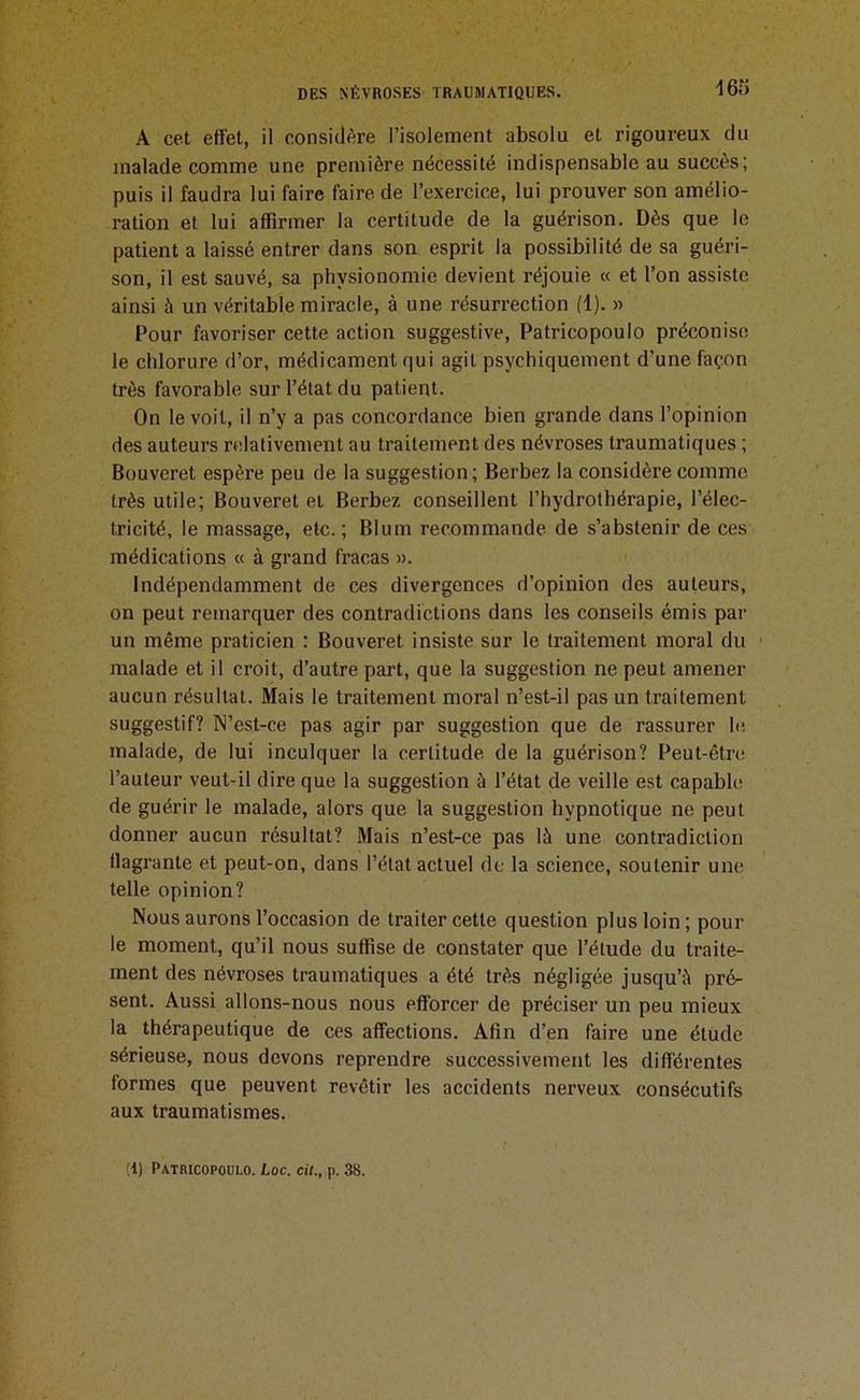 A cet effet, il considère l’isolement absolu et rigoureux du malade comme une première nécessité indispensable au succès; puis il faudra lui faire faire de l’exercice, lui prouver son amélio- ration et lui affirmer la certitude de la guérison. Dès que le patient a laissé entrer dans son esprit la possibilité de sa guéri- son, il est sauvé, sa physionomie devient réjouie « et l’on assiste ainsi à un véritable miracle, à une résurrection (1). » Pour favoriser cette action suggestive, Patricopoulo préconise le chlorure d’or, médicament qui agit psychiquement d'une façon très favorable sur l’état du patient. On le voit, il n’y a pas concordance bien grande dans l’opinion des auteurs relativement au traitement des névroses traumatiques ; Bouveret espère peu de la suggestion; Berbez la considère comme très utile; Bouveret et Berbez conseillent l’hydrothérapie, l’élec- tricité, le massage, etc. ; Blum recommande de s’abstenir de ces médications « à grand fracas ». Indépendamment de ces divergences d’opinion des auteurs, on peut remarquer des contradictions dans les conseils émis par un même praticien : Bouveret insiste sur le traitement moral du malade et il croit, d’autre part, que la suggestion ne peut amener aucun résultat. Mais le traitement moral n’est-il pas un traitement suggestif? N’est-ce pas agir par suggestion que de rassurer le malade, de lui inculquer la certitude de la guérison? Peut-être l’auteur veut-il dire que la suggestion à l’état de veille est capable de guérir le malade, alors que la suggestion hypnotique ne peut donner aucun résultat? Mais n’est-ce pas là une contradiction llagrante et peut-on, dans l’état actuel de la science, soutenir une telle opinion? Nous aurons l’occasion de traiter cette question plus loin; pour le moment, qu’il nous suffise de constater que l’étude du traite- ment des névroses traumatiques a été très négligée jusqu’à pré- sent. Aussi allons-nous nous efforcer de préciser un peu mieux la thérapeutique de ces affections. Afin d’en faire une étude sérieuse, nous devons reprendre successivement les différentes formes que peuvent revêtir les accidents nerveux consécutifs aux traumatismes.