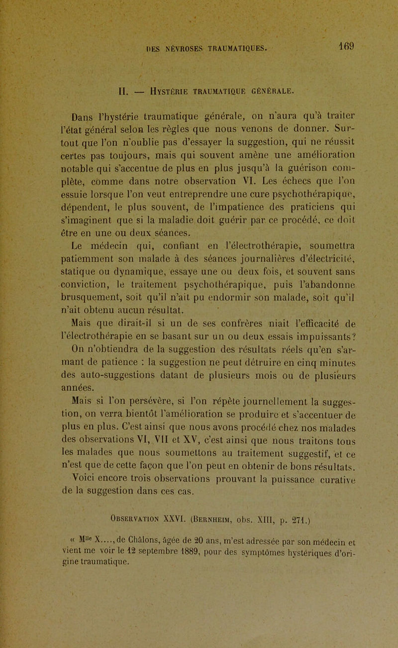 d69 II. — Hystérie traumatique générale. Dans l’hystérie traumatique générale, on n'aura qu’à traiter l’état général selon les règles que nous venons de donner. Sur- tout que l’on n'oublie pas d’essayer la suggestion, qui ne réussit certes pas toujours, mais qui souvent amène une amélioi’ation notable qui s’accentue de plus en plus jusqu’à la guérison com- plète, comme dans notre observation VI. Les échecs que l’on essuie lorsque l’on veut entreprendre une cure psychothérapique, dépendent, le plus souvent, de l’impatience des praticiens qui s’imaginent que si la maladie doit guérir par ce procédé, ce doit être en une ou deux séances. Le médecin qui, confiant en l’électrothérapie, soumettra patiemment son malade à des séances journalières d’électricilé, statique ou dynamique, essaye une ou deux fois, et souvent sans conviction, le traitement psychothérapique, puis l’abandonne brusquement, soit qu’il n’ait pu endormir son malade, soit qu’il n’ait obtenu aucun résultat. Mais que dirait-il si un de ses confrères niait l’efficacité de l’électrothérapie en se basant sur un ou deux essais impuissants? On n’obtiendra de la suggestion des résultats réels qu’en s’ar- mant de patience : la suggestion ne peut détruire en cinq minutes des auto-suggestions datant de plusieurs mois ou de plusieurs années. Mais si l’on persévère, si l’on répète journellement la sugges- tion, on verra bientôt l’amélioration se produire et s’accentuer de plus en plus. C’est ainsi que nous avons procédé chez nos malades des observations VI, VII et XV, c’est ainsi que nous traitons tous les malades que nous soumettons au traitement suggestif, et ce n’est que de cette façon que l’on peut en obtenir de bons résultats. Voici encore trois observations prouvant la puissance curative de la suggestion dans ces cas. Observation XXVI. (Bernheim, obs. XIll, p. 271.) « M»« X....,de Chaions, ûgée de 20 ans, m’est adressée par son médecin et vient me voir le 12 septembre 1889, pour des symptômes hystériques d’ori- gine traumatique.