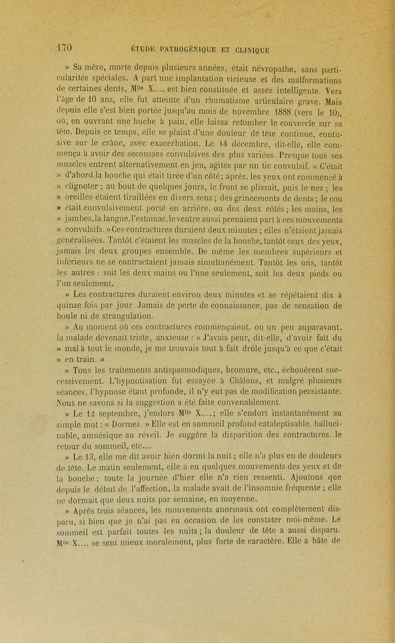 » Sa mère, morte depuis plusieurs années, était névropathe, sans parti- rularités spéciales. A part une implantation vicieuse et des malformations de certaines dents, X.... est bien constituée et assez intelligente. Vers l’âge de iO ans, elle fut atteinte d’un rhumatisme articulaire grave. Mais depuis elle s’est bien portée jusqu’au mois de novembre 1888 (vers le 10;, où, en ouvrant une huche à pain, elle laissa retomber le couvercle sur sa tête. Depuis ce temps, elle se plaint d’une douleur dé tête continue, contu- sive sur le crâne, avec exacerbation. Le 14 décembre, dit-elle, elle com- mença à avoir des secousses convulsives des plus variées. Presque tous ses muscles entrent alternativement en jeu, agités par un tic convulsif. « C’était » d’abord la bouche qui était tii’ée d’un côté; après, les yeux ont commencé à » clignoter ; au bout de quelques jours, le front se plissait, puis le nez ; les » oreilles étaient tiraillées en divers sens ; des grincements de dents ; le cou » était convulsivement porté en arrière, ou des deux côtés; les mains, les » jambes,la langue, l’estomac, le ventre aussi prenaient part h ces mouvements » convulsifs. »Ces contractures duraient deux minutes ; elles n’étaient jamais généralisées. Tantôt c’étaient les muscles de la bouche, tantôt ceux des yeux, jamais les deux groupes ensemble. De même les membres supérieurs et inférieurs ne se contractaient jamais simultanément. Tantôt les uns, tantôt les autres ; soit les deux mains ou l’une seulement, soit les deux pieds ou l’un seulement. » Les contractures duraient environ deux minutes et se répétaient dix à quinze fois par jour .laraais de perte de connaissance, pas de sensation de boule ni de strangulation. » Au moment où ces contractures commençaient, ou un peu auparavant, la malade devenait triste, anxieuse : « J’avais peur, dit-elle, d'avoir fait du » mal à tout le monde, je me trouvais tout à fait drôle jusqu’à ce que c’était n en train. » » Tous les traitements antispasmodiques, bromure, etc., échouèrent suc- cessivement. L’hypnotisation fut essayée à Châlons, et malgré plusieurs séances, l’hypnose étant profonde, il n’y eut pas de modification persistante. Nous ne savons si la suggestion a été faite convenablement. » Le \~2 septembre, j’endors M® X....; elle s’endort instantanément au simple mot ; « Dormez. » Elle est en sommeil profond cataleptisable, halluci- nable, amnésique au réveil. Je suggère la disparition des contractures, le retour du sommeil, etc.... » Le 43, elle me dit avoir bien dormi la nuit ; elle n’a i)lus eu de douleurs de tète. Le matin seulement, elle a eu quelques mouvements des yeux et de la bouche; toute la journée d’hier elle n’a rien ressenti. Ajoutons que depuis le début de l’affection, la malade avait de l’insomnie fréquente ; elle ne dormait que deux nuits par semaine, en moyenne. » Après trois séances, les mouvements anormaux ont complètement dis- paru, si bien que je n’ai pas eu occasion de les constater moi-môme. Le .sommeil est parfait toutes les nuits ; la douleur de tête a aussi disparu. M'i® X.... se sent mieux moralement, plus forte de caractère. Elle a hâte de