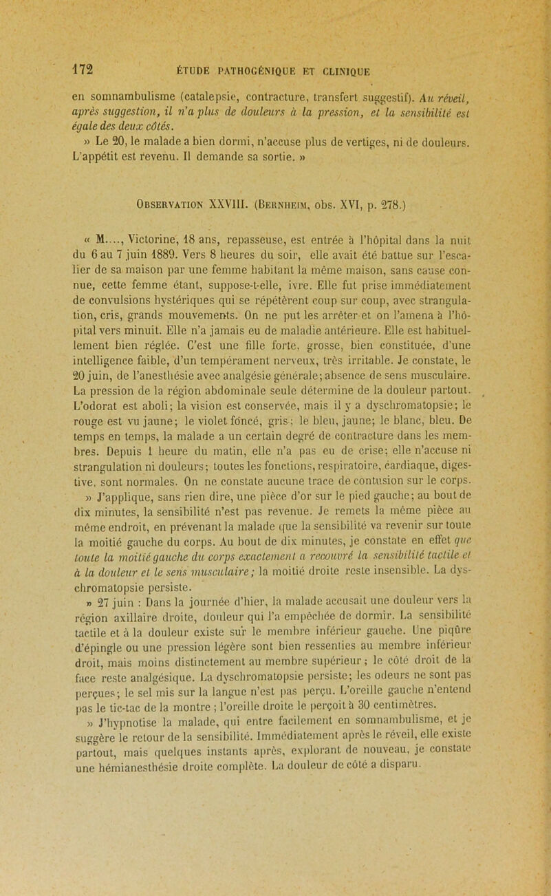 en somnambulisme (catalepsie, contracture, transfert suggestif). A%i réveil, après suggestion, il n’a plus de douleurs à la pression, et la sensibilité est égale des deux côtés. » Le 20, le malade a bien dormi, n’accuse plus de vertiges, ni de douleurs. L'appétit est revenu. Il demande sa sortie. » Observation XXVllI. (Bernheim, obs. XVI, p. 278.) « M...., Victorine, 18 ans, repasseuse, est entrée à l’hôpital dans la nuit du 6 au 7 juin 1889. Vers 8 heures du soir, elle avait été battue sur l’esca- lier de sa maison par une femme habitant la même maison, sans cause con- nue, cette femme étant, suppose-t-elle, ivre. Elle fut prise immédiatement de convulsions hystériques qui se répétèrent coup sur coup, avec strangula- tion, cris, grands mouvements. On ne put les arrêter et on l’amena à l’hô- pital vers minuit. Elle n’a jamais eu de maladie antérieure. Elle est habituel- lement bien réglée. C’est une fille forte, grosse, bien constituée, d'une intelligence faible, d’un tempérament nerveux, très irritable. Je constate, le 20 juin, de l’anesthésie avec analgésie générale; absence de sens musculaire. La pression de la région abdominale seule détermine de la douleur iiartout. L’odorat est aboli; la vision est conservée, mais il y a dyschromatopsie; le rouge est vu jaune; le violet foncé, gris ; le bleu, jaune; le blanc, bleu. De temps en temps, la malade a un certain degré de contracture dans les mem- bres. Depuis 1 heure du matin, elle n’a pas eu de crise; elle n’accuse ni strangulation ni douleurs; toutes les fonctions, respiratoire, cardiaque, diges- tive, sont normales. On ne constate aucune trace de contusion sur le corps. » J’applique, sans rien dire, une pièce d’or sur le pied gauche; au bout de dix minutes, la sensibilité n’est pas revenue. Je remets la même pièce au même endroit, en prévenant la malade i[ue la sensibilité va revenir sur toute la moitié gauche du corps. Au bout de dix minutes, je constate en effet que toute la moitié gauche du C07'ps e.vactemenl a recouvré la sensibilité tactile et à la douleur et le sens musculaire ; la moitié droite reste insensible. La dys- chromatopsie persiste. » 27 juin : Dans la journée d’hier, la malade accusait une douleur vers la région axillaire droite, douleur qui l’a empêchée de dormir. La sensibilité tactile et à la douleur existe sur le membre inférieur gauche. Une piqûre d’épingle ou une pression légère sont bien ressenlies au membre inférieur droit, mais moins distinctement au membre supérieur ; le côté droit de la face reste analgésique. La dyschromatopsie persiste; les odeurs ne sont pas jierçues; le sel mis sur la langue n’est pas perçu. L’oreille gauche n entend pas le tic-tac de la montre ; l’oreille droite le perçoit à 30 centimètres. » J’hypnotise la malade, qui entre facilement en somnambulisme, et je suggère' le retour de la sensibilité. Immédiatement après le réveil, elle existe partout, mais quelques instants après, explorant de nouveau, je constate une hémianesthésie droite complète. La douleur de côté a dispaïu.