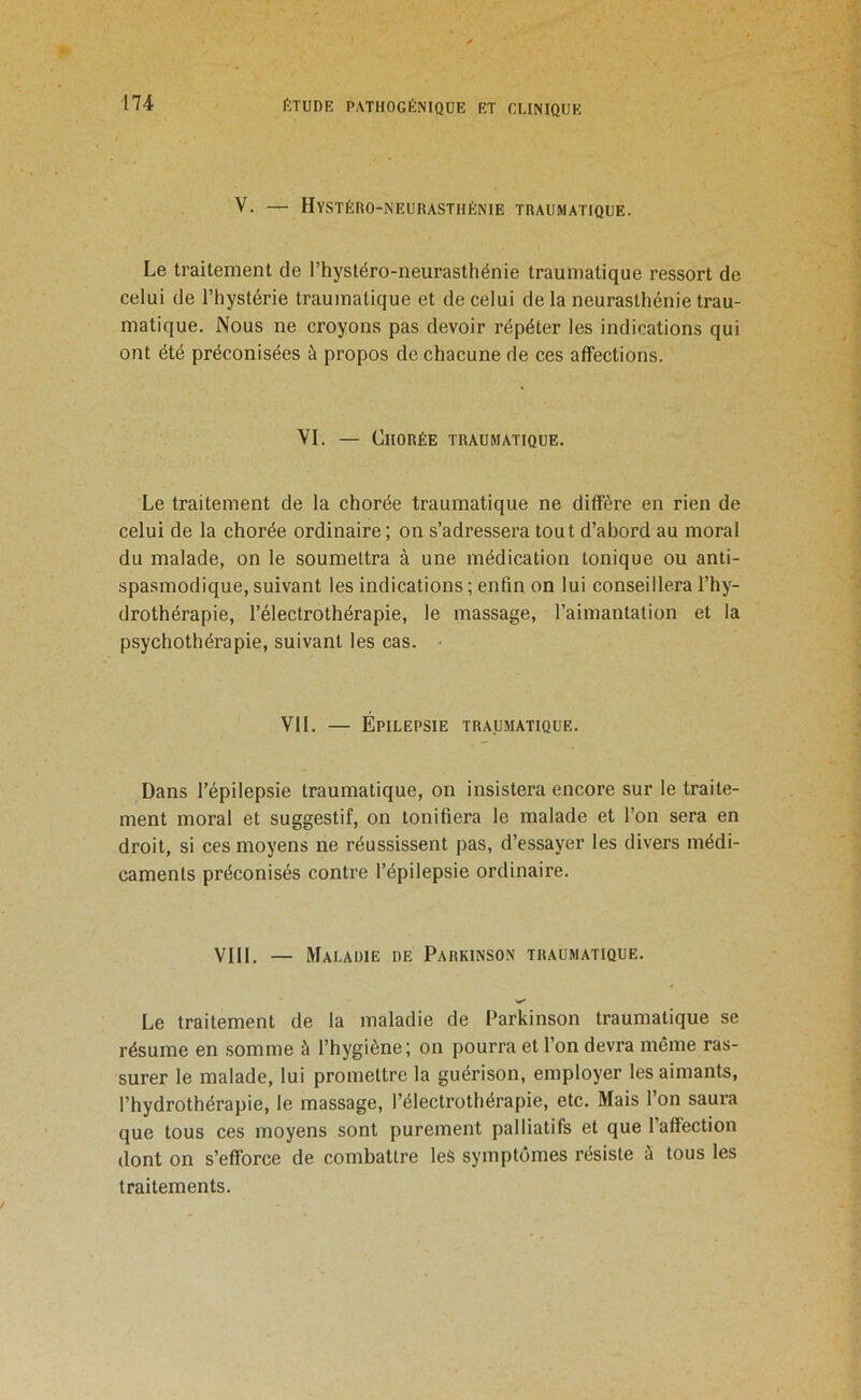 V. — Hystéro-neurasthénie traumatique. Le traitement de l’hystéro-neurasthénie traumatique ressort de celui de l’hystérie traumatique et de celui de la neurasthénie trau- matique. Nous ne croyons pas devoir répéter les indications qui ont été préconisées à propos de chacune de ces affections. VI. — Chorée traumatique. Le traitement de la chorée traumatique ne diffère en rien de celui de la chorée ordinaire; on s’adressera tout d’abord au moral du malade, on le soumettra à une médication tonique ou anti- spasmodique, suivant les indications; enfin on lui conseillera l’hy- drothérapie, l’électrothérapie, le massage, l’aimantation et la psychothérapie, suivant les cas. VIL — Épilepsie traumatique. Dans l’épilepsie traumatique, on insistera encore sur le traite- ment moral et suggestif, on tonifiera le malade et l’on sera en droit, si ces moyens ne réussissent pas, d’essayer les divers médi- caments préconisés contre l’épilepsie ordinaire. VIII. — Maladie de Parkinson traumatique. Le traitement de la maladie de Parkinson traumatique se résume en somme à l’hygiène; on pourra et l’on devra même ras- surer le malade, lui promettre la guérison, employer les aimants, l’hydrothérapie, le massage, l’électrothérapie, etc. Mais l’on saura que tous ces moyens sont purement palliatifs et que l’affection dont on s’efforce de combattre les symptômes résiste à tous les traitements.