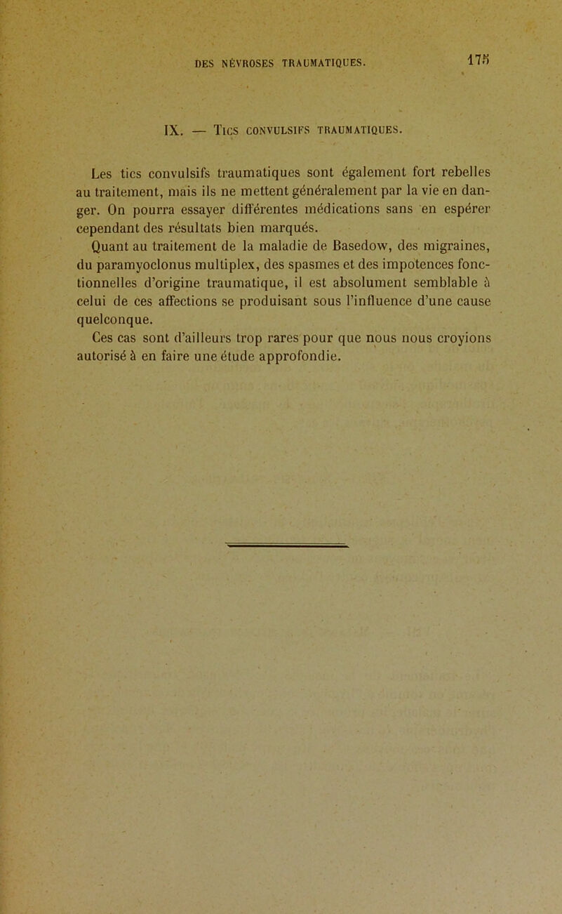 17f) IX. — Tics convulsifs traumatiques. Les tics convulsifs traumatiques sont également fort rebelles au traitement, mais ils ne mettent généralement par la vie en dan- ger. On pourra essayer différentes médications sans en espérer cependant des résultats bien marqués. Quant au traitement de la maladie de Basedow, des migraines, du paramyoclonus multiplex, des spasmes et des impotences fonc- tionnelles d’origine traumatique, il est absolument semblable à celui de ces affections se produisant sous l’influence d’une cause quelconque. Ces cas sont d’ailleurs trop rares pour que nous nous croyions autorisé à en faire une étude approfondie.