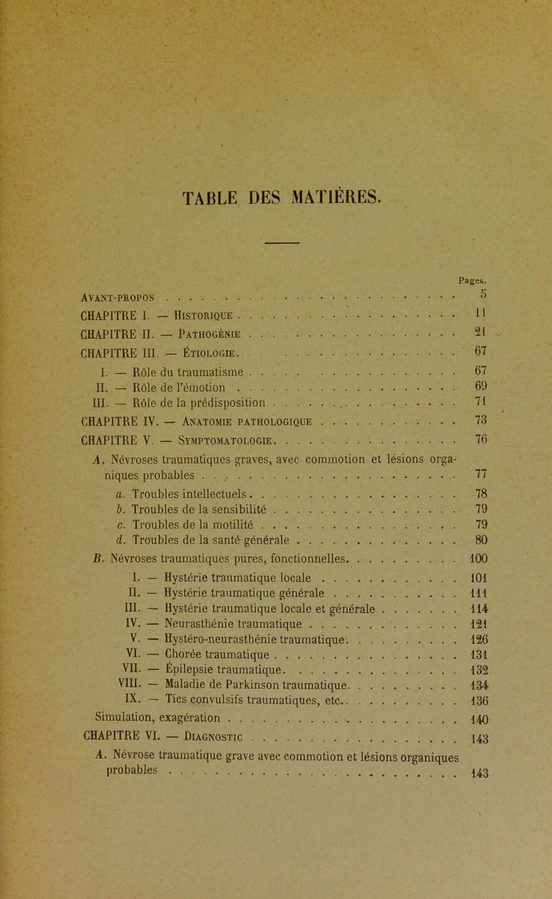 TABLE, DES MATIÈRES. Pages. Avant-propos CHAPITRE I. — Historique 11 CHAPITRE II. — Pathogénie 21 CHAPITRE III. — Étiologie 67 I. — Rôle du traumatisme 67 II. — Rôle de l’émotion 69 III. — Rôle de la prédisposition , 71 CHAPITRE IV. — Anatomie pathologique 73 CHAPITRE V. — Symptomatologie 76 A. Névroses traumatiques graves, avec commotion et lésions orga- niques probables . . , 77 a. Troubles intellectuels 78 b. Troubles de la semsibilité 79 c. Troubles de la motilité 79 d. Troubles de la santé générale 80 B. Névroses traumatiques pures, fonctionnelles 100 I. — Hystérie traumatique locale 101 II. — Hystérie traumatique générale 111 III. — Hystérie traumatique locale et générale 114 IV. — Neurasthénie traumatique 121 V. —Hystéro-neurasthénie traumatique 126 VI. — Chorée traumatique 131 VII. — Épilepsie traumatique 132 VIII. — Maladie de Parkinson traumatique 134 IX. — Tics convulsifs traumatiques, etc 136 Simulation, exagération 140 CHAPITRE VI. — Diagnostic 143 A. Névrose traumatique grave avec commotion et lésions organiques probables 443