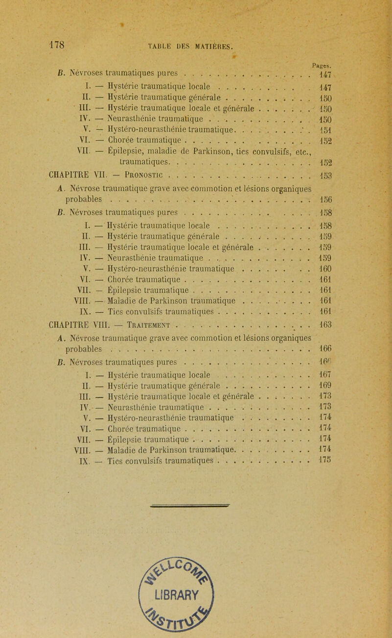 Pages. B. Névroses traumatiques pures ^47 I. — Hystérie traumatique locale d47 II. — Hystérie traumatique générale ISO III. — Hystérie traumatique locale et générale iflO IV. — Neurasthénie traumatique . 150 V. — Hystéro-neurasthénie traumatique ' . 151 VI. — Chorée traumatique 152 VII. — Épilepsie, maladie de Parkinson, tics convulsifs, etc.. CHAPITRE VII. — Pronostic 153 A. Névrose traumatique grave avec commotion et lésions organiques probables 156 B. Névroses traumatiques pures 158 I. — Hystérie traumatique locale 158 II. — Hystérie traumatique générale • 159 III. — Hystérie traumatique locale et générale 159 IV. — Neurasthénie traumatique 159 V. — Hystéro-neurasthénie traumatique 160 VI. — Chorée traumatique 161 VII. — Épilepsie traumatique 161 VIII. — Maladie de Parkinson traumatique • . . . . 161 IX. — Tics convulsifs traumatiques 161 CHAPITRE VIII. — Traitement 163 A. Névrose traumatique grave avec commotion et lésions organiques probables 166 B. Névroses traumatiques pures 16^ I. — Hystérie traumatique locale 167 II. — Hystérie traumatique générale 169 III. — Hystérie traumatique locale et générale 173 IV. — Neurasthénie traumatique 173 V. — Hystéro-neurasthénie traumatique 174 VI. — Chorée traumatique 174 VII. — Épilepsie traumatique 174 VIII. — Maladie de Parkinson traumatique 174 IX. — Tics convulsifs traumatiques 175