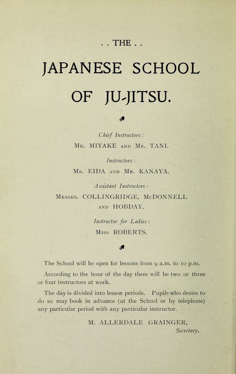 . . THE . . JAPANESE SCHOOL OF JU^JITSU. Chief Instnictovs : Mr. MIYAKE and Mr. TANI. Instnictovs : Mr. EIDA and Mr. KANAYA. Assistant Instructors : Messrs. COLLINGRIDGE, McDONNELL and HOBDAY. Instructor for Ladies : Miss ROBERTS. The School will be open for lessons from 9 a.m. to 10 p.m. According to the hour of the day there will be two or three or four instructors at work. The day is divided into lesson periods. Pupils who desire to do so may book in advance (at the School or by telephone) any particular period with any particular instructor, M. ALLERDALE GRAINGER, Secretary.