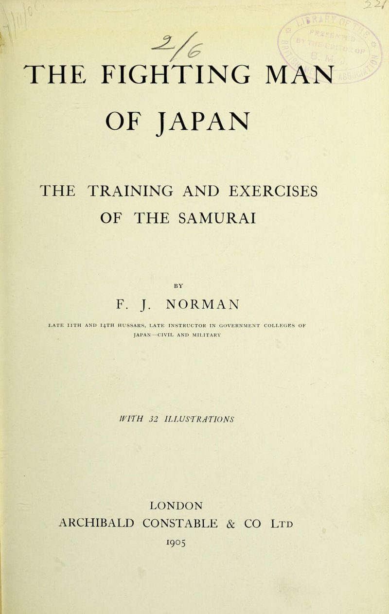 OF JAPAN THE TRAINING AND EXERCISES OF THE SAMURAI BY F. J. NORMAN I.ATE IITH AND I4TH HUSSARS, LATE INSTRUCTOR IN GOVERNMENT COLLEGES OF JAPAN—CIVIL AND MILITARY IVirH 32 ILLUSTRATIONS LONDON ARCHIBALD CONSTABLE & CO Ltd