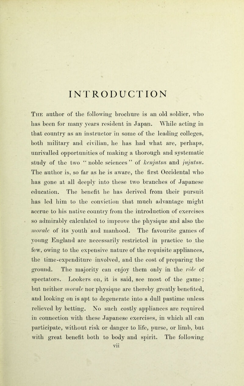 INTRODUCTION The author of the following brochure is an old soldier, who has been for many years resident in Japan. While acting in that country as an instructor in some of the leading colleges, both military and civilian, he has had what are, perhaps, unrivalled opportunities of making a thorough and systematic study of the two ‘‘noble sciences” of kenjutsu and fujutsu. The author is, so far as he is aware, the first Occidental wlm has gone at all deeply into these two branches of Japanese education. The benefit he has derived from their pursuit has led him to the conviction that much advantage might accrue to his native country from the introduction of exercises so admirably calculated to improve the physique and also the morale of its youth and manhood. The favourite games of young England are necessarily restricted in practice to the few, owing to the expensive nature of the requisite appliances, the time-expenditure involved, and the cost of preparing the ground. The majority can enjoy them only in the role of spectators. Lookers on, it is said, see most of the game; but neither morale nor physique are thereby greatly benefited, and looking on is apt to degenerate into a dull pastime unless relieved by betting. No such costly appliances are required in connection with these Japanese exercises, in which all can participate, without risk or danger to life, purse, or limb, but with great benefit both to body and spirit. The following Vll