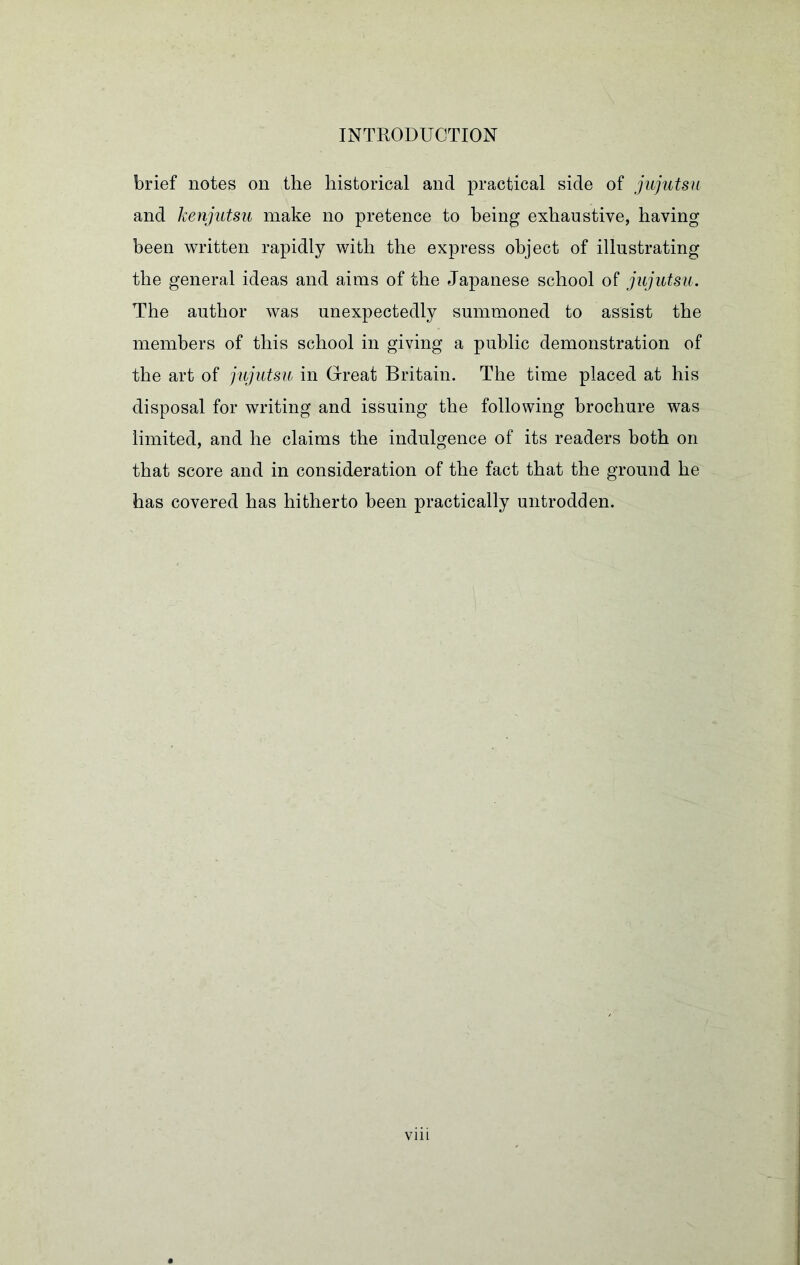 brief notes on the historical and practical side of jujutsu and kenjutsu make no pretence to being exhaustive, having been written rapidly with the express object of illustrating the general ideas and aims of the Japanese school of jujutsu. The author was unexpectedly summoned to assist the members of this school in giving a public demonstration of the art of jujutsu in Great Britain. The time placed at his disposal for writing and issuing the following brochure was limited, and he claims the indulgence of its readers both on that score and in consideration of the fact that the ground he has covered has hitherto been practically untrodden.