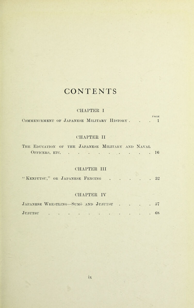 CONTENTS CHAPTER I PAGK Commencement of Japanese Military History ... 1 CHAPTER II The Education of the Japanese Military and Naval Officers, etc 16 CHAPTER III “ Kenjutsu,” or Japanese Fencing 32 CHAPTER IV Japanese Wrestling—Sumo and Jujutsu . . . .57 Jujutsu 68