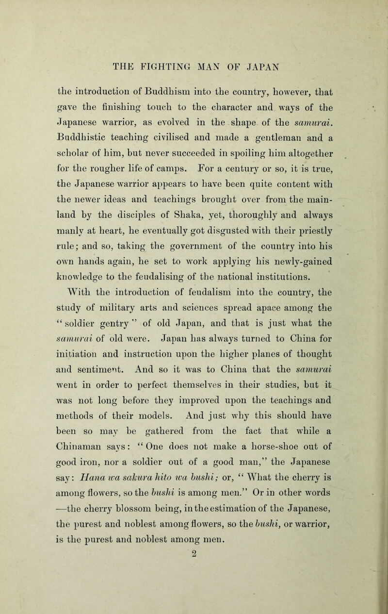 the introduction of Buddhism into the country, however, that gave the finishing touch to the character and ways of the Japanese warrior, as evolved in the shape of the samurai. Buddhistic teaching civilised and made a gentleman and a scholar of him, but never succeeded in spoiling him altogether for the rougher life of camps. For a century or so, it is true, the Japanese warrior appears to have been quite content with the newer ideas and teachings brought over from the main- land by the disciples of Shaka, yet, thoroughly and always manly at heart, he eventually got disgusted wdth their priestly rule; and so, taking the government of the country into his own hands again, he set to work applying his newly-gained knowledge to the feudalising of the national institutions. With the introduction of feudalism into the country, the study of military arts and sciences spread apace among the ‘‘ soldier gentry ” of old Japan, and that is just what the samurai of old were. Japan has always turned to China for initiation and instruction upon the higher planes of thought and sentiment. And so it was to China that the samurai went in order to perfect themselves in their studies, but it was not long before they improved upon the teachings and methods of their models. And just why this should have been so may be gathered from the fact that wdiile a Chinaman says: One does not make a horse-shoe out of good iron, nor a soldier out of a good man,” the Japanese say: Hana wa sakura liito loa huslii; or, “ What the cherry is among flowers, so the huslii is among men.” Or in other words —the cherry blossom being, in the estimation of the Japanese, the purest and noblest among flowers, so the huslii, or warrior, is the purest and noblest among men.