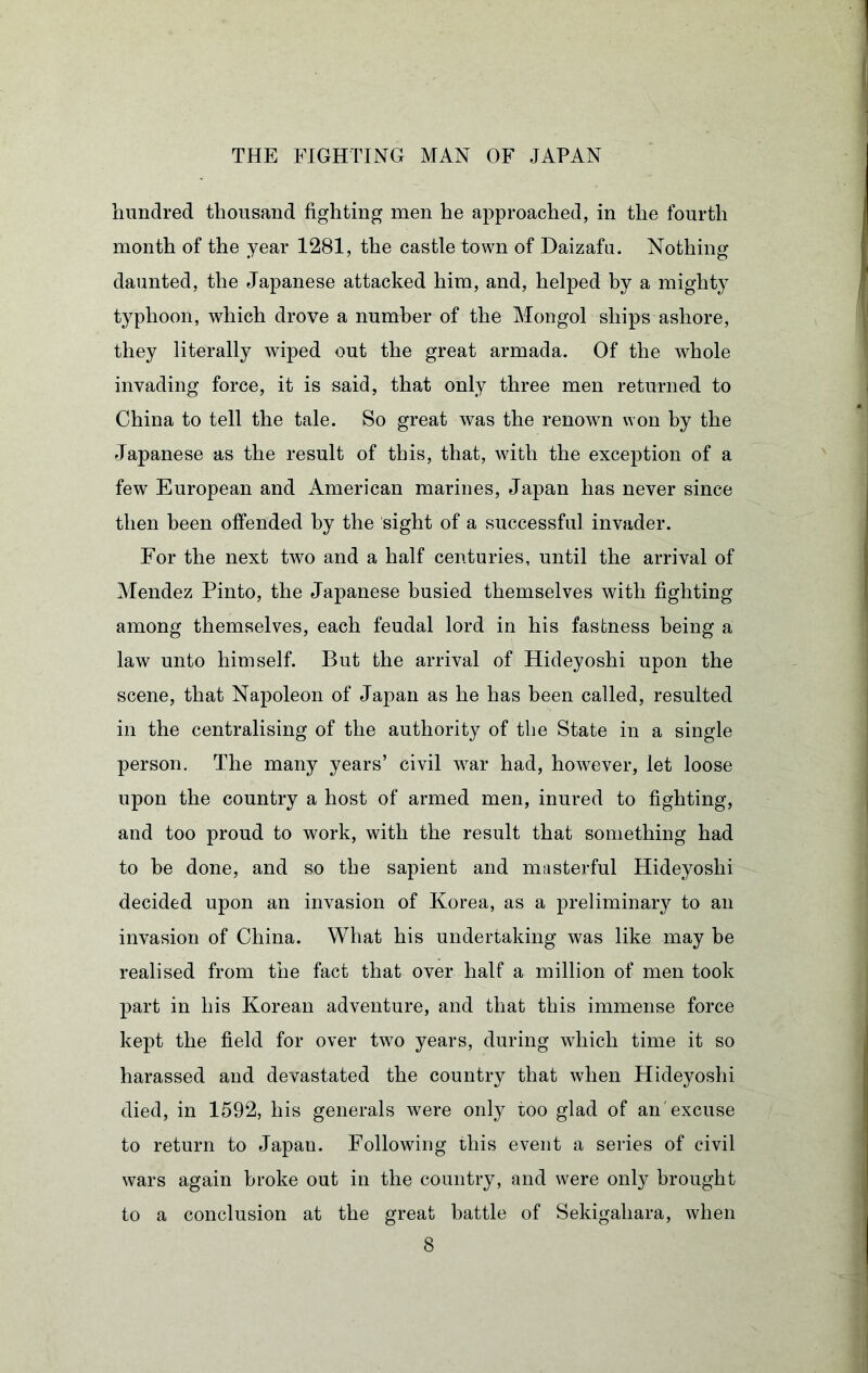 hundred thousand fighting men he approached, in the fourth month of the year 1281, the castle town of Daizafa. Nothing daunted, the Japanese attacked him, and, helped by a mighty typhoon, which drove a number of the Mongol ships ashore, they literally wiped out the great armada. Of the whole invading force, it is said, that only three men returned to China to tell the tale. So great was the renown won by the Japanese as the result of this, that, with the exception of a few European and American marines, Japan has never since then been offended by the sight of a successful invader. For the next two and a half centuries, until the arrival of Mendez Pinto, the Japanese busied themselves with fighting among themselves, each feudal lord in his fastness being a law unto himself. But the arrival of Hideyoshi upon the scene, that Napoleon of Japan as he has been called, resulted in the centralising of the authority of the State in a single person. The many years’ civil war had, however, let loose upon the country a host of armed men, inured to fighting, and too proud to work, with the result that something had to be done, and so the sapient and masterful Hideyoshi decided upon an invasion of Korea, as a preliminary to an invasion of China. What his undertaking was like may be realised from the fact that over half a million of men took part in his Korean adventure, and that this immense force kept the field for over two years, during which time it so harassed and devastated the country that when Hideyoshi died, in 1592, his generals were only too glad of an excuse to return to Japan. Following this event a series of civil wars again broke out in the country, and were only brought to a conclusion at the great battle of Sekigahara, when