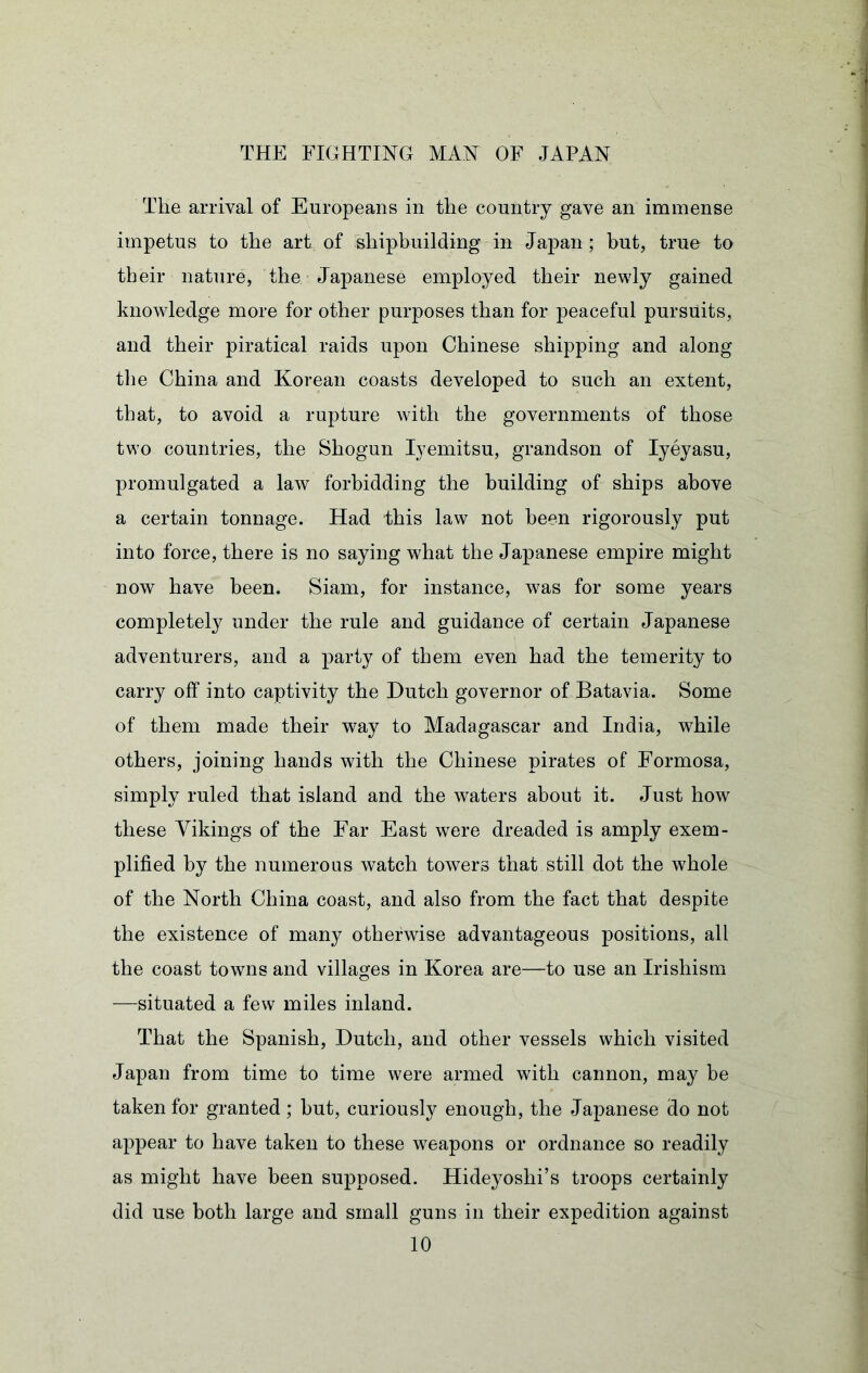 The arrival of Europeans in the country gave an immense impetus to the art of shipbuilding in Japan ; but, true to their nature, the Japanese employed their newly gained knowledge more for other purposes than for peaceful pursuits, and their piratical raids upon Chinese shipping and along tlie China and Korean coasts developed to such an extent, that, to avoid a rupture with the governments of those two countries, the Shogun lyemitsu, grandson of lyeyasu, promulgated a law forbidding the building of ships above a certain tonnage. Had this law not been rigorously put into force, there is no saying what the Japanese empire might now have been. Siam, for instance, was for some years completely under the rule and guidance of certain Japanese adventurers, and a party of them even had the temerity to carry off into captivity the Dutch governor of Batavia. Some of them made their way to Madagascar and India, while others, joining hands with the Chinese pirates of Formosa, simply ruled that island and the waters about it. Just how these Vikings of the Far East were dreaded is amply exem- plified by the numerous watch towers that still dot the whole of the North China coast, and also from the fact that despite the existence of many otherwise advantageous positions, all the coast towns and villages in Korea are—to use an Irishism —situated a few miles inland. That the Spanish, Dutch, and other vessels which visited Japan from time to time were armed with cannon, may be taken for granted ; but, curiously enough, the Japanese do not appear to have taken to these weapons or ordnance so readily as might have been supposed. Hideyoshi’s troops certainly did use both large and small guns in their expedition against