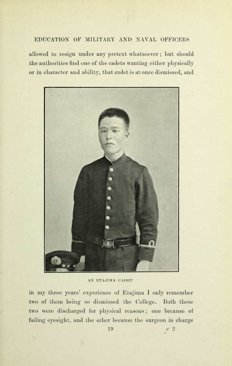 allowed to resign under any pretext whatsoever ; but should the authorities find one of the cadets wanting either physically or in character and ability, that cadet is at once dismissed, and AX ETAJIMA CADET in my three years’ experience of Etajima I only remember two of them being so dismissed the College. Both these two were discharged for physical reasons; one because of failing eyesight, and the other because the surgeon in charge