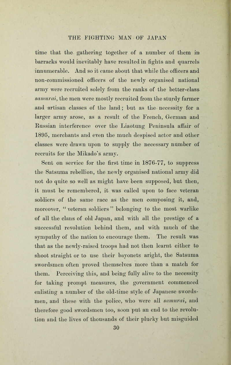 time that the gathering together of a number of them in barracks would inevitably have resulted in fights and quarrels innumerable. And so it came about that while the officers and non-commissioned officers of the newly organised national army were recruited solely from the ranks of the better-class samurai, the men were mostly recruited from the sturdy farmer and artisan classes of the land; but as the necessity for a larger army arose, as a result of the French, German and Hussian interference over the Liaotung Peninsula affair of 1895, merchants and even the much despised actor and other classes were drawn upon to supply the necessary number of recruits for the Alikado’s army. Sent on service for the first time in 1876-77, to suppress the Satsuma rebellion, the newly organised national army did not do quite so well as might have been supposed, but then, it must be remembered, it was called upon to face veteran soldiers of the same race as the men composing it, and, moreover, “veteran soldiers” belonging to the most warlike of all the clans of old Japan, and with all the prestige of a successful revolution behind them, and with much of the sympathy of the nation to encourage them. The result was that as the newly-raised troops had not then learnt either to shoot straight or to use their bayonets aright, the Satsuma swordsmen often proved themselves more than a match for them. Perceiving this, and being fully alive to the necessity for taking prompt measures, the government commenced enlisting a number of the old-time style of Japanese swords- men, and these with the police, vHio were all samurai, and therefore good swordsmen too, soon put an end to the revolu- tion and the lives of thousands of their plucky but misguided