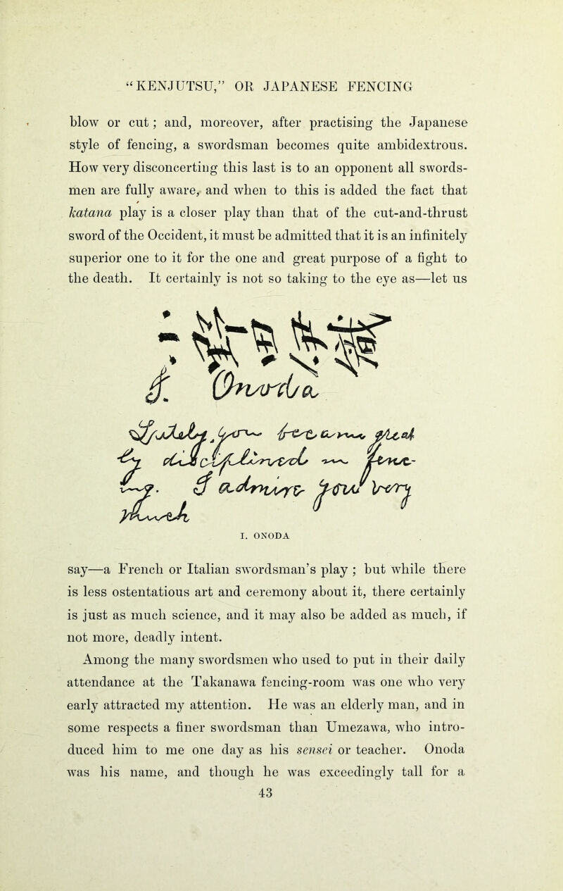 blow or cut; and, moreover, after practising the Japanese style of fencing, a swordsman becomes quite ambidextrous. How very disconcerting this last is to an opponent all swords- men are fully aware, and when to this is added the fact that katana play is a closer play than that of the cut-and-thrust sword of the Occident, it must be admitted that it is an infinitely superior one to it for the one and great purpose of a fight to the death. It certainly is not so taking to the eye as—let us I. ONODA say—a French or Italian swordsman’s play ; but while there is less ostentatious art and ceremony about it, there certainly is just as much science, and it may also be added as much, if not more, deadly intent. Among the many swordsmen who used to put in their daily attendance at the Takanawa fencing-room was one who very early attracted my attention. He was an elderly man, and in some respects a finer swordsman than Umezawa, who intro- duced him to me one day as his sensei or teacher. Onoda was his name, and though he was exceedingly tall for a
