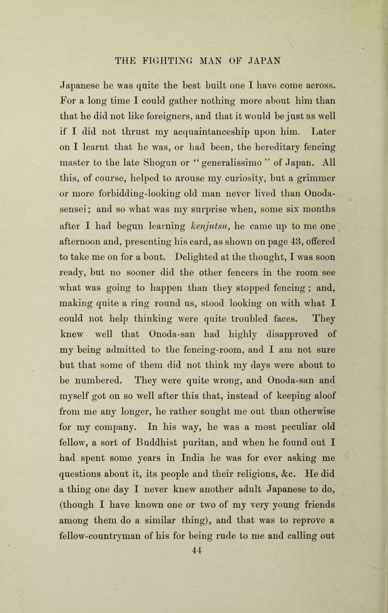 Japanese he was quite the best built one I have come across. For a long time I could gather nothing more about him than that he did not like foreigners, and that it would be just as well if I did not thrust my acquaintanceship upon him. Later on I learnt that he was, or had been, the hereditary fencing master to the late Shogim or “ generalissimo ” of Japan. All this, of course, helped to arouse my curiosity, but a grimmer or more forbidding-looking old man never lived than Onoda- sensei; and so what was my surprise when, some six months after I had begun learqing kenjutsu, he came up to me one afternoon and, presenting his card, as shown on page 43, offered to take me on for a bout. Delighted at the thought, I was soon ready, but no sooner did the other fencers in the room see what was going to happen than they stopped fencing ; and, making quite a ring round us, stood looking on with what I could not help thinking were quite troubled faces. They knew^ well that Onoda-san had highly disapproved of my being admitted to the fencing-room, and I am not sure but that some of them did not think my days w^ere about to be numbered. They were quite wrong, and Onoda-san and myself got on so well after this that, instead of keeping aloof from me any longer, he rather sought me out than otherwise for my company. In his way, he was a most peculiar old fellow, a sort of Buddhist puritan, and when he found out I had spent some years in India he was for ever asking me questions about it, its people and their religions, &c. He did a thing one day I never knew another adult Japanese to do, (though I have known one or two of my very young friends among them do a similar thing), and that was to reprove a fellow-countryman of his for being rude to me and calling out