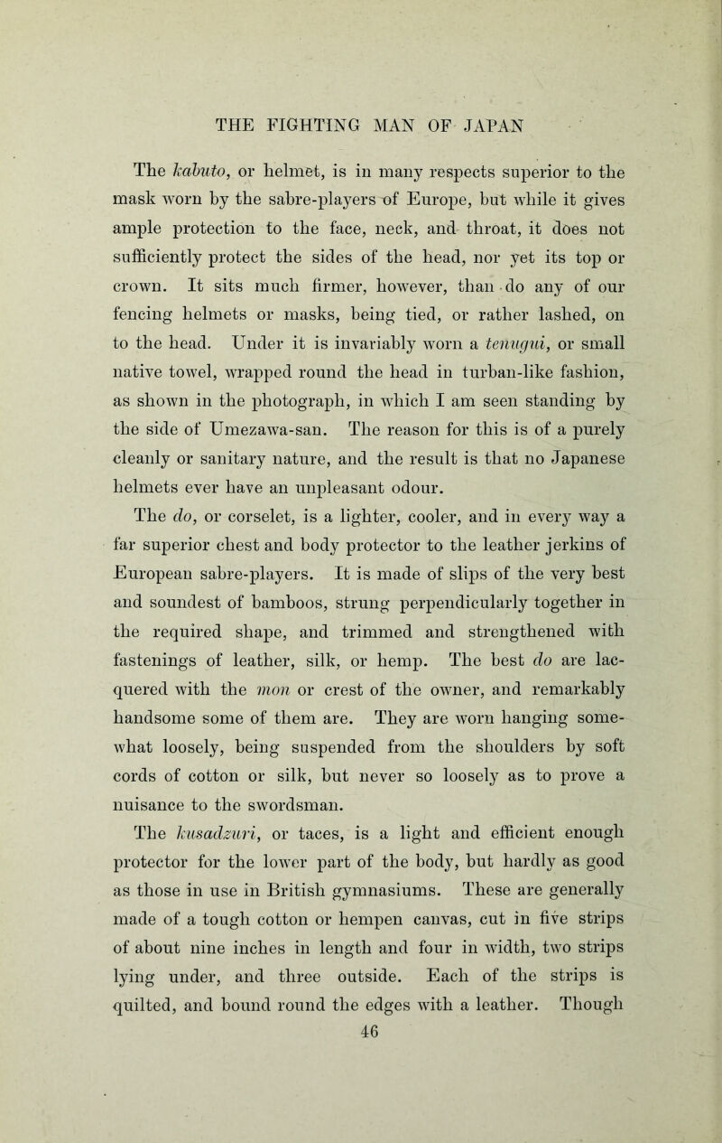 The kabuto, or helmet, is in many respects superior to the mask worn by the sabre-players of Europe, but while it gives ample protection to the face, neck, and throat, it does not sufficiently protect the sides of the head, nor yet its top or crown. It sits much firmer, however, than do any of our fencing helmets or masks, being tied, or rather lashed, on to the head. Under it is invariably worn a tenugui, or small native towel, wrapped round the head in turban-like fashion, as shown in the photograph, in which I am seen standing by the side of Umezawa-san. The reason for this is of a purely cleanly or sanitary nature, and the result is that no Japanese helmets ever have an unpleasant odour. The do, or corselet, is a lighter, cooler, and in every way a far superior chest and body protector to the leather jerkins of European sabre-players. It is made of slips of the very best and soundest of bamboos, strung perpendicularly together in the required shape, and trimmed and strengthened with fastenings of leather, silk, or hemp. The best do are lac- quered with the mon or crest of the owner, and remarkably handsome some of them are. They are worn hanging some- what loosely, being suspended from the shoulders by soft cords of cotton or silk, but never so loosely as to prove a nuisance to the swordsman. The kiisadzuri, or taces, is a light and efficient enough protector for the lower part of the body, but hardly as good as those in use in British gymnasiums. These are generally made of a tough cotton or hempen canvas, cut in five strips of about nine inches in length and four in width, two strips lying under, and three outside. Each of the strips is quilted, and bound round the edges with a leather. Though