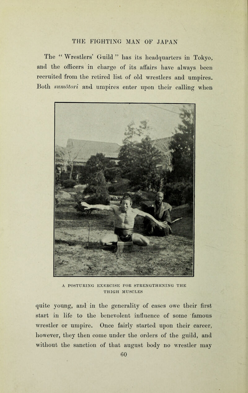 The ‘‘ Wrestlers’ Gruild ” has its headquarters in Tokyo^ and the officers in charge of its affairs have always been recruited from the retired list of old wrestlers and umpires* Both sumotori and umpires enter upon their calling when A POSTURING EXERCISE FOR STRENGTHENING THE THIGH MUSCLES quite young, and in the generality of cases owe their first start in life to the benevolent influence of some famous wrestler or umpire. Once fairly started upon their career, however, they then come under the orders of the guild, and without the sanction of that august body no wrestler may