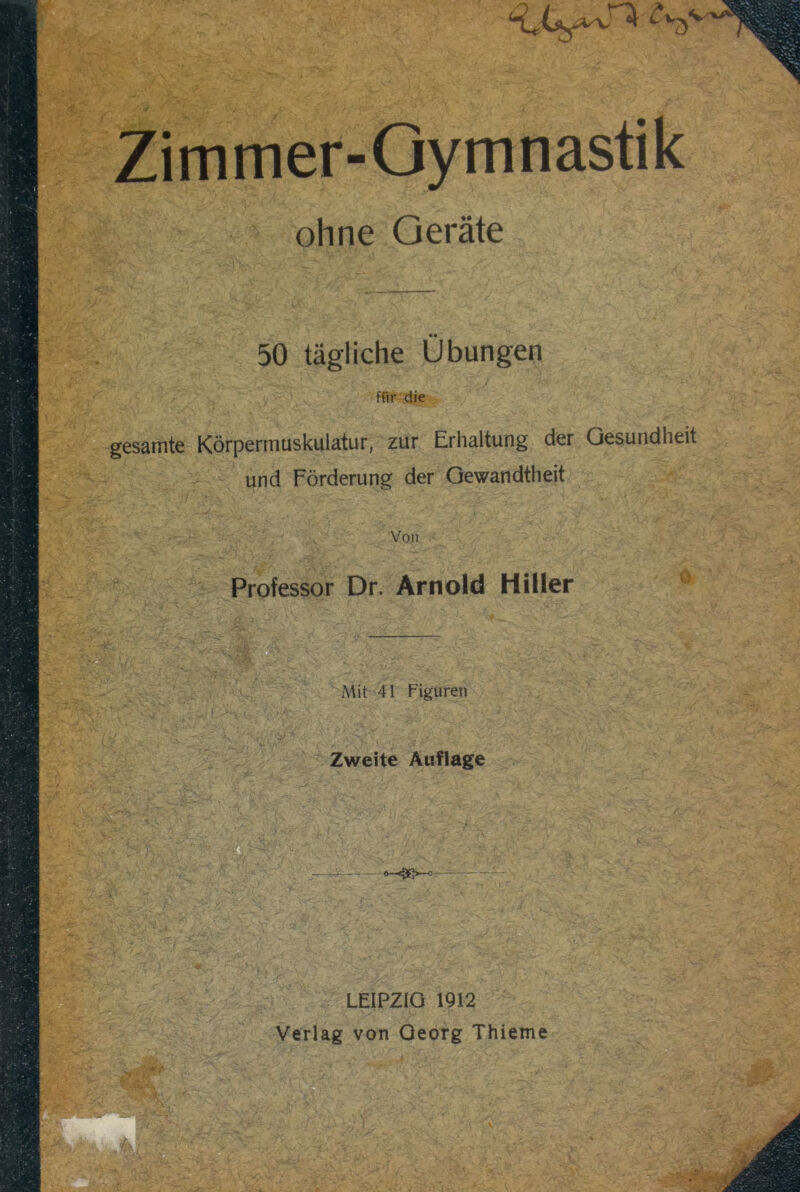 Zimmer-Gymnastik ohne Geräte 50 tägliche Übungen für die gesamte Körpermuskulatur, zur Erhaltung der Gesundheit und Förderung der Gewandtheit - * YW ' mmS'i M Von Professor Dr. Arnold Hiller ö Mit 41 Figuren Zweite Auflage o—<5Q>—c — LEIPZIG 1912