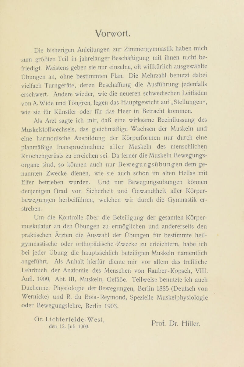 Vorwort. Die bisherigen Anleitungen zur Zimmergymnastik haben mich zum größten Teil in jahrelanger Beschäftigung mit ihnen nicht be- friedigt. Meistens geben sie nur einzelne, oft willkürlich ausgewählte Übungen an, ohne bestimmten Plan. Die Mehrzahl benutzt dabei vielfach Turngeräte, deren Beschaffung die Ausführung jedenfalls erschwert. Andere wieder, wie die neueren schwedischen Leitfäden von A. Wide und Töngren, legen das Hauptgewicht auf „Stellungen, wie sie für Künstler oder für das Heer in Betracht kommen. Als Arzt sagte ich mir, daß eine wirksame Beeinflussung des Muskelstoffwechsels, das gleichmäßige Wachsen der Muskeln und eine harmonische Ausbildung der Körperformen nur durch eine planmäßige Inanspruchnahme aller Muskeln des menschlichen Knochengerüsts zu erreichen sei. Da ferner die Muskeln Bewegungs- organe sind, so können auch nur Bewegungsübungen dem ge- nannten Zwecke dienen, wie sie auch schon im alten Hellas mit Eifer betrieben wurden. Und nur Bewegungsübungen können denjenigen Grad von Sicherheit und Gewandtheit aller Körper- bewegungen herbeiführen, welchen wir durch die Gymnastik er- streben. Um die Kontrolle .über die Beteiligung der gesamten Körper- muskulatur an den Übungen zu ermöglichen und andererseits den praktischen Ärzten die Auswahl der Übungen für bestimmte heil- gymnastische oder orthopädische -Zwecke zu erleichtern, habe ich bei jeder Übung die hauptsächlich beteiligten Muskeln namentlich angeführt. Als Anhalt hierfür diente mir vor allem das treffliche Lehrbuch der Anatomie des Menschen von Räuber-Kopsch, VIII. Aufl. 1909, Abt. III, Muskeln, Gefäße. Teilweise benutzte ich auch Duchenne, Physiologie der Bewegungen, Berlin 1885 (Deutsch von Wernicke) und R. du Bois-Reymond, Spezielle Muskelphysiologie oder Bewegungslehre, Berlin 1903. Gr. Lichterfelde-West, den 12. Juli 1909. Prof. Dr. Hiller.