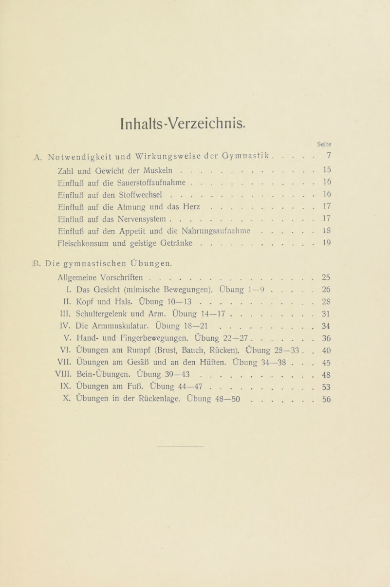 Inhalts-Verzeichnis. Seite A. Notwendigkeit und Wirkungsweise der Gymnastik 7 Zahl und Gewicht der Muskeln 15 Einfluß auf die Sauerstoffaufnahme 16 Einfluß auf den Stoffwechsel 16 Einfluß auf die Atmung und das Herz 17 Einfluß auf das Nervensystem 17 Einfluß auf den Appetit und die Nahrungsaufnahme 18 Fleischkonsum und geistige Getränke 19 B. Die gymnastischen Übungen. Allgemeine Vorschriften 25 I. Das Gesicht (mimische Bewegungen). Übung 1—9 26 II. Kopf und Hals. Übung 10—13 . 2S III. Schultergelenk und Arm. Übung 14—17 31 IV. Die Armmuskulatur. Übung 18—21 34 V. Hand- und Fingerbewegungen. Übung 22—27 36 VI. Übungen am Rumpf (Brust, Bauch, Rücken). Übung 28—33 . . 40 VII. Übungen am Gesäß und an den Hüften. Übung 34—38 ... 45 VIII. Bein-Übungen. Übung 39—43 48 IX. Übungen am Fuß. Übung 44—47 53 X. Übungen in der Rückenlage. Übung 48—50 56