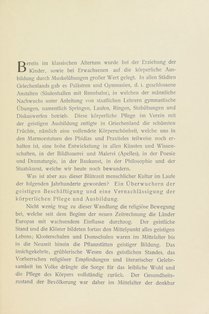 Bereits im klassischen Altertum wurde bei der Erziehung der Kinder, sowie bei Erwachsenen auf die körperliche Aus- bildung durch Muskelübungen großer Wert gelegt. In allen Städten Griechenlands gab es Palästren und Gymnasien, d. i. geschlossene Anstalten (Säulenhallen mit Rennbahn), in welchen der männliche Nachwuchs unter Anleitung von staatlichen Lehrern gymnastische Übungen, namentlich Springen, Laufen, Ringen, Stabübungen und Diskuswerfen betrieb. Diese körperliche Pflege im Verein mit der geistigen Ausbildung zeitigte in Griechenland die schönsten Früchte, nämlich eine vollendete Körperschönheit, welche uns in den Marmorstatuen des Phidias und Praxiteles teilweise noch er- halten ist, eine hohe Entwickelung in allen Künsten und Wissen- schaften, in der Bildhauerei und Malerei (Apelles), in der Poesie und Dramaturgie, in der Baukunst, in der Philosophie und der Staatskunst, welche wir heute noch bewundern. Was ist aber aus dieser Blütezeit menschlicher Kultur im Laufe der folgenden Jahrhunderte geworden? Ein Überwuchern der geistigen Beschäftigung und eine Vernachlässigung der körperlichen Pflege und Ausbildung. Nicht wenig trug zu dieser Wandlung die religiöse Bewegung bei, welche seit dem Beginn der neuen Zeitrechnung die Länder Europas mit wachsendem Einflüsse durchzog. Der geistliche Stand und die Klöster bildeten fortan den Mittelpunkt alles geistigen Lebens; Klosterschulen und Domschulen waren im Mittelalter bis in die Neuzeit hinein die Pflanzstätten geistiger Bildung. Das insichgekehrte, grüblerische Wesen des geistlichen Standes, das Vorherrschen religiöser Empfindungen und literarischer Gelehr- samkeit im Volke drängte die Sorge für das leibliche Wohl und die Pflege des Körpers vollständig zurück. Der Gesundheits- zustand der Bevölkerung war daher im Mittelalter der denkbar