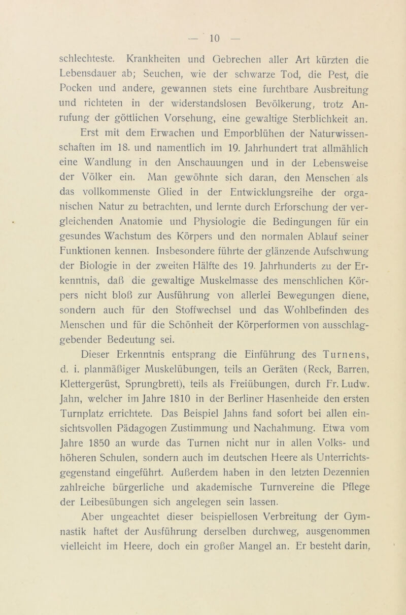 schlechteste. Krankheiten und Gebrechen aller Art kürzten die Lebensdauer ab; Seuchen, wie der schwarze Tod, die Pest, die Pocken und andere, gewannen stets eine furchtbare Ausbreitung und richteten in der widerstandslosen Bevölkerung, trotz An- rufung der göttlichen Vorsehung, eine gewaltige Sterblichkeit an. Erst mit dem Erwachen und Emporblühen der Naturwissen- schaften im 18. und namentlich im 19. Jahrhundert trat allmählich eine Wandlung in den Anschauungen und in der Lebensweise der Völker ein. Man gewöhnte sich daran, den Menschen als das vollkommenste Glied in der Entwicklungsreihe der orga- nischen Natur zu betrachten, und lernte durch Erforschung der ver- gleichenden Anatomie und Physiologie die Bedingungen für ein gesundes Wachstum des Körpers und den normalen Ablauf seiner Funktionen kennen. Insbesondere führte der glänzende Aufschwung der Biologie in der zweiten Hälfte des 19. Jahrhunderts zu der Er- kenntnis, daß die gewaltige Muskelmasse des menschlichen Kör- pers nicht bloß zur Ausführung von allerlei Bewegungen diene, sondern auch für den Stoffwechsel und das Wohlbefinden des Menschen und für die Schönheit der Körperformen von ausschlag- gebender Bedeutung sei. Dieser Erkenntnis entsprang die Einführung des Turnens, d. i. planmäßiger Muskelübungen, teils an Geräten (Reck, Barren, Klettergerüst, Sprungbrett), teils als Freiübungen, durch Fr. Ludw. Jahn, welcher im Jahre 1810 in der Berliner Hasenheide den ersten Turnplatz errichtete. Das Beispiel Jahns fand sofort bei allen ein- sichtsvollen Pädagogen Zustimmung und Nachahmung. Etwa vom Jahre 1850 an wurde das Turnen nicht nur in allen Volks- und höheren Schulen, sondern auch im deutschen Heere als Unterrichts- gegenstand eingeführt. Außerdem haben in den letzten Dezennien zahlreiche bürgerliche und akademische Turnvereine die Pflege der Leibesübungen sich angelegen sein lassen. Aber ungeachtet dieser beispiellosen Verbreitung der Gym- nastik haftet der Ausführung derselben durchweg, ausgenommen vielleicht im Heere, doch ein großer Mangel an. Er besteht darin,