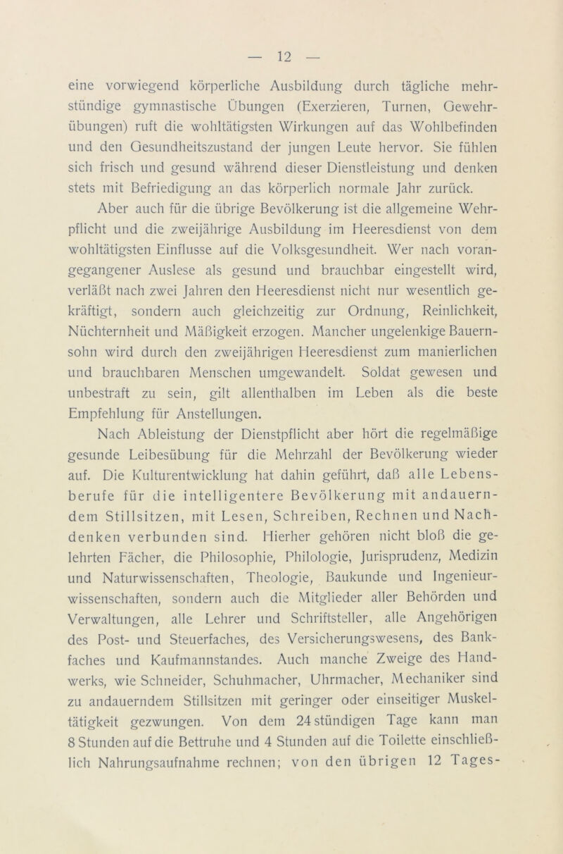 eine vorwiegend körperliche Ausbildung durch tägliche mehr- stündige gymnastische Übungen (Exerzieren, Turnen, Gewehr- Übungen) ruft die wohltätigsten Wirkungen auf das Wohlbefinden und den Gesundheitszustand der jungen Leute hervor. Sie fühlen sich frisch und gesund während dieser Dienstleistung und denken stets mit Befriedigung an das körperlich normale Jahr zurück. Aber auch für die übrige Bevölkerung ist die allgemeine Wehr- pflicht und die zweijährige Ausbildung im Heeresdienst von dem wohltätigsten Einflüsse auf die Volksgesundheit. Wer nach voran- gegangener Auslese als gesund und brauchbar eingestellt wird, verläßt nach zwei Jahren den Heeresdienst nicht nur wesentlich ge- kräftigt, sondern auch gleichzeitig zur Ordnung, Reinlichkeit, Nüchternheit und Mäßigkeit erzogen. Mancher ungelenkige Bauern- sohn wird durch den zweijährigen Heeresdienst zum manierlichen und brauchbaren Menschen umgewandelt. Soldat gewesen und unbestraft zu sein, gilt allenthalben im Leben als die beste Empfehlung für Anstellungen. Nach Ableistung der Dienstpflicht aber hört die regelmäßige gesunde Leibesübung für die Mehrzahl der Bevölkerung wieder auf. Die Kulturentwicklung hat dahin geführt, daß alle Lebens- berufe für die intelligentere Bevölkerung mit andauern- dem Stillsitzen, mit Lesen, Schreiben, Rechnen und Nach- denken verbunden sind. Hierher gehören nicht bloß die ge- lehrten Fächer, die Philosophie, Philologie, Jurisprudenz, Medizin und Naturwissenschaften, Theologie, Baukunde und Ingenieur- wissenschaften, sondern auch die Mitglieder aller Behörden und Verwaltungen, alle Lehrer und Schriftsteller, alle Angehörigen des Post- und Steuerfaches, des Versicherungswesens, des Bank- faches und Kaufmannstandes. Auch manche Zweige des Hand- werks, wie Schneider, Schuhmacher, Uhrmacher, Mechaniker sind zu andauerndem Stillsitzen mit geringer oder einseitiger Muskel- tätigkeit gezwungen. Von dem 24stündigen Tage kann man 8 Stunden auf die Bettruhe und 4 Stunden auf die Toilette einschließ- lich Nahrungsaufnahme rechnen; von den übrigen 12 Tages-