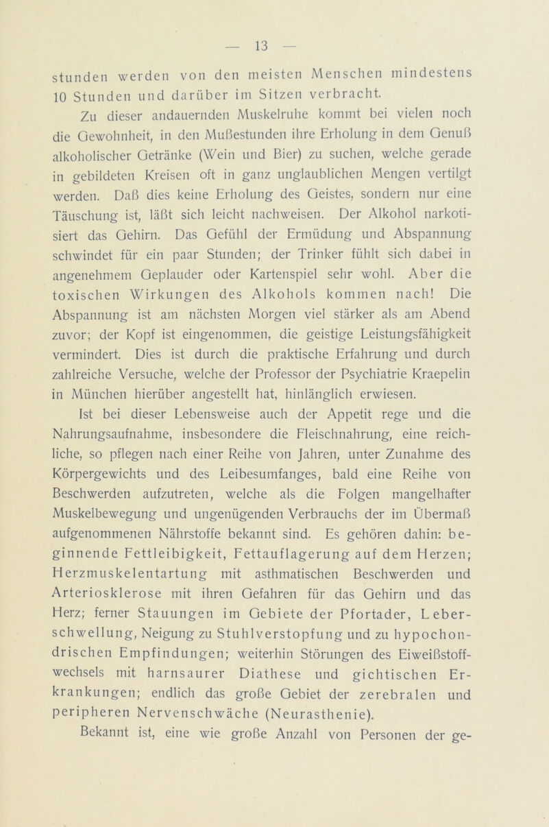 stunden werden von den meisten Menschen mindestens 10 Stunden und darüber im Sitzen verbracht. Zu dieser andauernden Muskelruhe kommt bei vielen noch die Gewohnheit, in den Mußestunden ihre Erholung in dem Genuß alkoholischer Getränke (Wein und Bier) zu suchen, welche gerade in gebildeten Kreisen oft in ganz unglaublichen Mengen vertilgt werden. Daß dies keine Erholung des Geistes, sondern nur eine Täuschung ist, läßt sich leicht nachweisen. Der Alkohol narkoti- siert das Gehirn. Das Gefühl der Ermüdung und Abspannung schwindet für ein paar Stunden; der Trinker fühlt sich dabei in angenehmem Geplauder oder Kartenspiel sehr wohl. Aber die toxischen Wirkungen des Alkohols kommen nach! Die Abspannung ist am nächsten Morgen viel stärker als am Abend zuvor; der Kopf ist eingenommen, die geistige Leistungsfähigkeit vermindert. Dies ist durch die praktische Erfahrung und durch zahlreiche Versuche, welche der Professor der Psychiatrie Kraepelin in München hierüber angestellt hat, hinlänglich erwiesen. Ist bei dieser Lebensweise auch der Appetit rege und die Nahrungsaufnahme, insbesondere die Fleischnahrung, eine reich- liche, so pflegen nach einer Reihe von Jahren, unter Zunahme des Körpergewichts und des Leibesumfanges, bald eine Reihe von Beschwerden aufzutreten, welche als die Folgen mangelhafter Muskeibewegung und ungenügenden Verbrauchs der im Übermaß aufgenommenen Nährstoffe bekannt sind. Es gehören dahin: be- ginnende Fettleibigkeit, Fettauflagerung auf dem Herzen; H erzmuskelentartung mit asthmatischen Beschwerden und Arteriosklerose mit ihren Gefahren für das Gehirn und das Herz; ferner Stauungen im Gebiete der Pfortader, Leber- schwellung, Neigung zu Stuhlverstopfung und zu hypochon- drischen Empfindungen; weiterhin Störungen des Eiweißstoff- wechsels mit harnsaurer Diathese und gichtischen Er- krankungen; endlich das große Gebiet der zerebralen und peripheren Nervenschwäche (Neurasthenie). Bekannt ist, eine wie große Anzahl von Personen der ge-