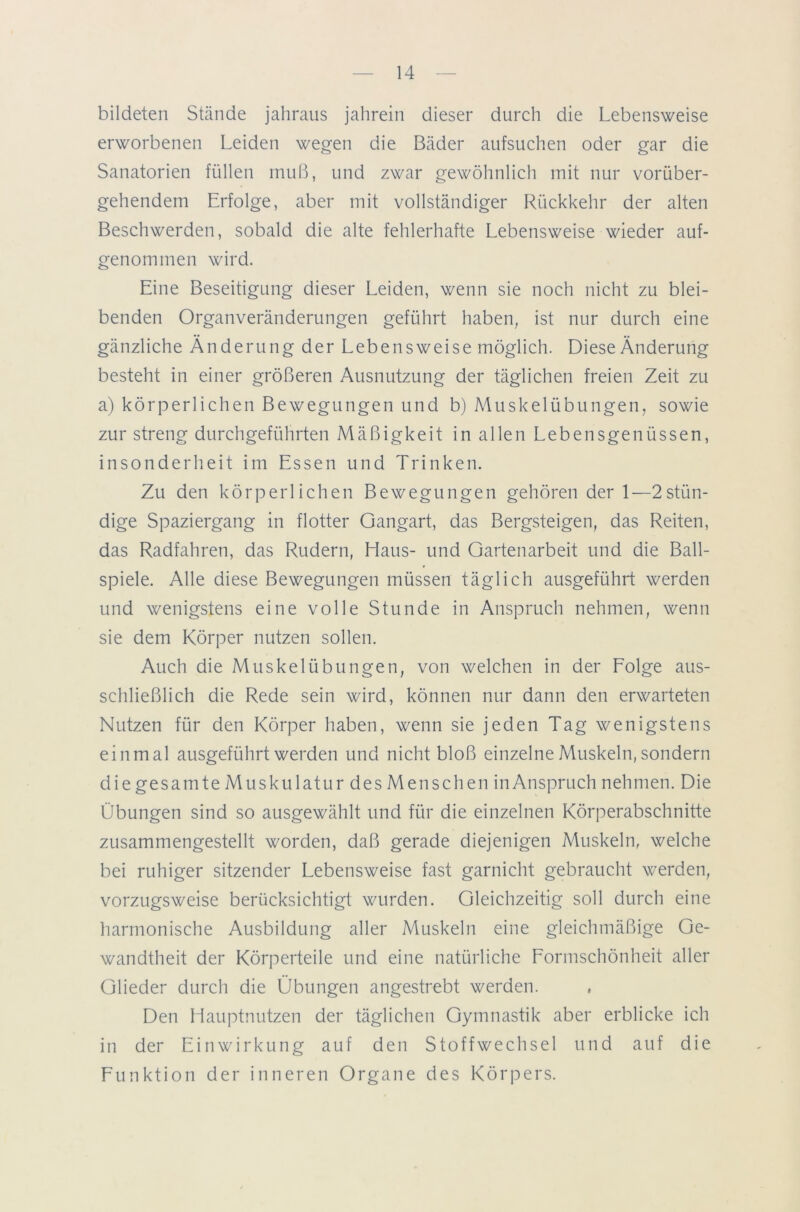 bildeten Stände jahraus jahrein dieser durch die Lebensweise erworbenen Leiden wegen die Bäder aufsuchen oder gar die Sanatorien füllen muß, und zwar gewöhnlich mit nur vorüber- gehendem Erfolge, aber mit vollständiger Rückkehr der alten Beschwerden, sobald die alte fehlerhafte Lebensweise wieder auf- genommen wird. Eine Beseitigung dieser Leiden, wenn sie noch nicht zu blei- benden Organveränderungen geführt haben, ist nur durch eine gänzliche Änderung der Lebensweise möglich. Diese Änderung besteht in einer größeren Ausnutzung der täglichen freien Zeit zu a) körperlichen Bewegungen und b) Muskelübungen, sowie zur streng durchgeführten Mäßigkeit in allen Lebensgenüssen, insonderheit im Essen und Trinken. Zu den körperlichen Bewegungen gehören der 1—2stün- dige Spaziergang in flotter Gangart, das Bergsteigen, das Reiten, das Radfahren, das Rudern, Haus- und Gartenarbeit und die Ball- spiele. Alle diese Bewegungen müssen täglich ausgeführt werden und wenigstens eine volle Stunde in Anspruch nehmen, wenn sie dem Körper nutzen sollen. Auch die Muskel Übungen, von welchen in der Folge aus- schließlich die Rede sein wird, können nur dann den erwarteten Nutzen für den Körper haben, wenn sie jeden Tag wenigstens einmal ausgeführt werden und nicht bloß einzelne Muskeln, sondern die gesamte Muskulatur des Menschen inAnspruch nehmen. Die Übungen sind so ausgewählt und für die einzelnen Körperabschnitte zusammengestellt worden, daß gerade diejenigen Muskeln, welche bei ruhiger sitzender Lebensweise fast garnicht gebraucht werden, vorzugsweise berücksichtigt wurden. Gleichzeitig soll durch eine harmonische Ausbildung aller Muskeln eine gleichmäßige Ge- wandtheit der Körperteile und eine natürliche Formschönheit aller Glieder durch die Übungen angestrebt werden. Den Hauptnutzen der täglichen Gymnastik aber erblicke ich in der Einwirkung auf den Stoffwechsel und auf die Funktion der inneren Organe des Körpers.