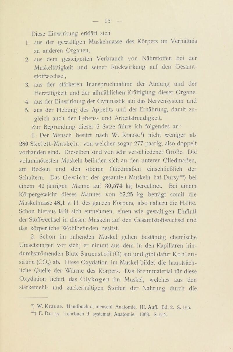 Diese Einwirkung erklärt sich 1. aus der gewaltigen Muskelmasse des Körpers im Verhältnis zu anderen Organen, 2. aus dem gesteigerten Verbrauch von Nährstoffen bei der Muskeltätigkeit und seiner Rückwirkung auf den Gesamt- stoffwechsel, 3. aus der stärkeren Inanspruchnahme der Atmung und der Herztätigkeit und der allmählichen Kräftigung dieser Organe, 4. aus der Einwirkung der Gymnastik auf das Nervensystem und 5. aus der Hebung des Appetits und der Ernährung, damit zu- gleich auch der Lebens- und Arbeitsfreudigkeit. Zur Begründung dieser 5 Sätze führe ich folgendes an: 1. Der Mensch besitzt nach W. Krause*) nicht weniger als 280 Skelett-Muskeln, von welchen sogar 277 paarig, also doppelt vorhanden sind. Dieselben sind von sehr verschiedener Größe. Die voluminösesten Muskeln befinden sich an den unteren Gliedmaßen, am Becken und den oberen Gliedmaßen einschließlich der Schultern. Das Gewicht der gesamten Muskeln hat Dursy**) bei einem 42 jährigen Manne auf 30,574 kg berechnet. Bei einem Körpergewicht dieses Mannes von 62,25 kg beträgt somit die Muskelmasse 48,1 v. H. des ganzen Körpers, also nahezu die Hälfte. Schon hieraus läßt sich entnehmen, einen wie gewaltigen Einfluß der Stoffwechsel in diesen Muskeln auf den Gesamtstoffwechsel und das körperliche Wohlbefinden besitzt. 2. Schon im ruhenden Muskel gehen beständig chemische Umsetzungen vor sich; er nimmt aus dem in den Kapillaren hin- durchströmenden Blute Sauerstoff (O) auf und gibt dafür Kohlen- säure (C02) ab. Diese Oxydation im Muskel bildet die hauptsäch- liche Quelle der Wärme des Körpers. Das Brennmaterial für diese Oxydation liefert das Glykogen im Muskel, welches aus den Stärkemehl- und zuckerhaltigen Stoffen der Nahrung durch die *) Krause. Handbuch d. tnenschl. Anatomie. III. Aufl. Bd. 2. S. 155. **) E. Dursy. Lehrbuch d. systemat. Anatomie. 1863. S. 512.