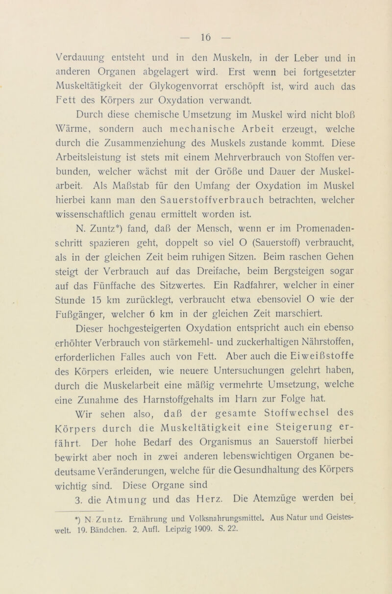 Verdauung entsteht und in den Muskeln, in der Leber und in anderen Organen abgelagert wird. Erst wenn bei fortgesetzter Muskeltätigkeit der Glykogenvorrat erschöpft ist, wird auch das Fett des Körpers zur Oxydation verwandt. Durch diese chemische Umsetzung im Muskel wird nicht bloß Wärme, sondern auch mechanische Arbeit erzeugt, welche durch die Zusammenziehung des Muskels zustande kommt. Diese Arbeitsleistung ist stets mit einem Mehrverbrauch von Stoffen ver- bunden, welcher wächst mit der Größe und Dauer der Muskel- arbeit. Als Maßstab für den Umfang der Oxydation im Muskel hierbei kann man den Sauerstoffverbrauch betrachten, welcher wissenschaftlich genau ermittelt worden ist. N. Zuntz*) fand, daß der Mensch, wenn er im Promenaden- schritt spazieren geht, doppelt so viel O (Sauerstoff) verbraucht, als in der gleichen Zeit beim ruhigen Sitzen. Beim raschen Gehen steigt der Verbrauch auf das Dreifache, beim Bergsteigen sogar auf das Fünffache des Sitzwertes. Ein Radfahrer, welcher in einer Stunde 15 km zurücklegt, verbraucht etwa ebensoviel O wie der Fußgänger, welcher 6 km in der gleichen Zeit marschiert. Dieser hochgesteigerten Oxydation entspricht auch ein ebenso erhöhter Verbrauch von Stärkemehl- und zuckerhaltigen Nährstoffen, erforderlichen Falles auch von Fett. Aber auch die Eiweißstoffe des Körpers erleiden, wie neuere Untersuchungen gelehrt haben, durch die Muskelarbeit eine mäßig vermehrte Umsetzung, welche eine Zunahme des Harnstoffgehalts im Harn zur Folge hat. Wir sehen also, daß der gesamte Stoffwechsel des Körpers durch die Muskeltätigkeit eine Steigerung er- fährt. Der hohe Bedarf des Organismus an Sauerstoff hierbei bewirkt aber noch in zwei anderen lebenswichtigen Organen be- deutsame Veränderungen, welche für die Gesundhaltung des Körpers wichtig sind. Diese Organe sind 3. die Atmung und das Herz. Die Atemzüge werden bei *) N. Zuntz. Ernährung und Volksnahrungsmittel. Aus Natur und Geistes- welt. 19. Bändchen. 2. Aufl. Leipzig 1909. S. 22.