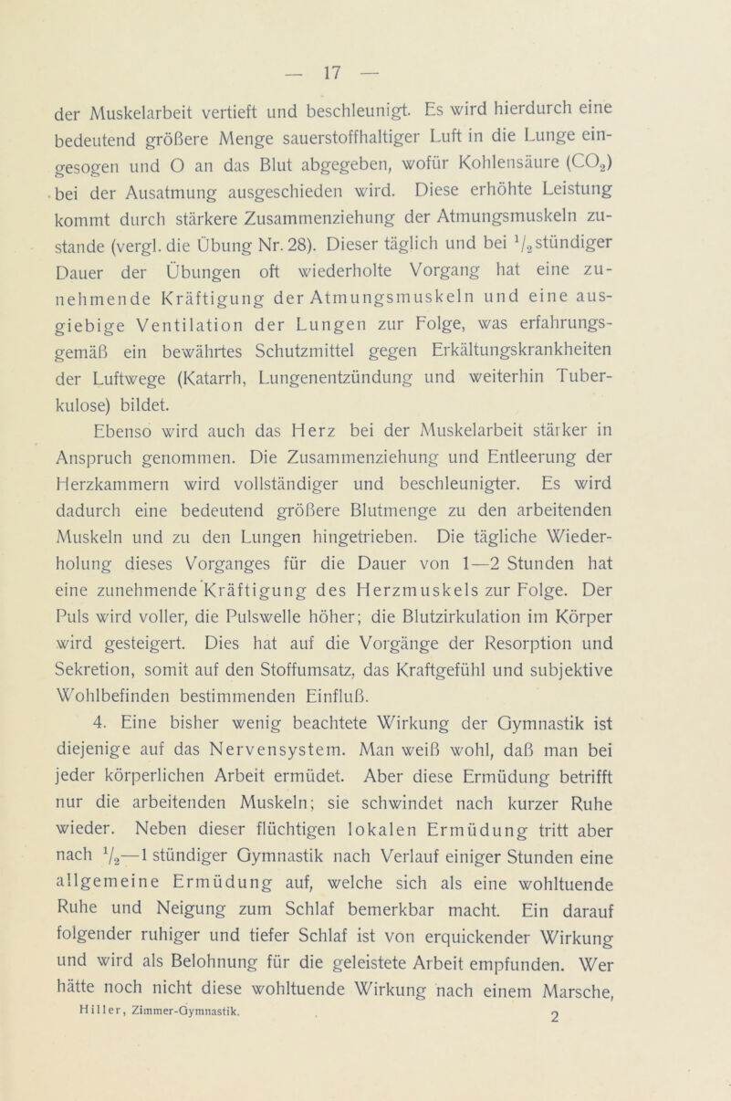 der Muskelarbeit vertieft und beschleunigt. Es wird hierdurch eine bedeutend größere Menge sauerstoffhaltiger Luft in die Lunge ein- gesogen und O an das Blut abgegeben, wofür Kohlensäure (C02) bei der Ausatmung ausgeschieden wird. Diese erhöhte Leistung kommt durch stärkere Zusammenziehung der Atmungsmuskeln zu- stande (vergl. die Übung Nr. 28). Dieser täglich und bei ^ständiger Dauer der Übungen oft wiederholte Vorgang hat eine zu- nehmende Kräftigung der Atmungsmuskeln und eine aus- giebige Ventilation der Lungen zur Lolge, was erfahrungs- gemäß ein bewährtes Schutzmittel gegen Erkältungskrankheiten der Luftwege (Katarrh, Lungenentzündung und weiterhin Tuber- kulose) bildet. Ebenso wird auch das Herz bei der Muskelarbeit stärker in Anspruch genommen. Die Zusammenziehung und Entleerung der Herzkammern wird vollständiger und beschleunigter. Es wird dadurch eine bedeutend größere Blutmenge zu den arbeitenden Muskeln und zu den Lungen hingetrieben. Die tägliche Wieder- holung dieses Vorganges für die Dauer von 1—2 Stunden hat eine zunehmende Kräftigung des Herzmuskels zur Folge. Der Puls wird voller, die Pulswelle höher; die Blutzirkulation im Körper wird gesteigert. Dies hat auf die Vorgänge der Resorption und Sekretion, somit auf den Stoffumsatz, das Kraftgefühl und subjektive Wohlbefinden bestimmenden Einfluß. 4. Eine bisher wenig beachtete Wirkung der Gymnastik ist diejenige auf das Nervensystem. Man weiß wohl, daß man bei jeder körperlichen Arbeit ermüdet. Aber diese Ermüdung betrifft nur die arbeitenden Muskeln; sie schwindet nach kurzer Ruhe wieder. Neben dieser flüchtigen lokalen Ermüdung tritt aber nach x/2—1 stündiger Gymnastik nach Verlauf einiger Stunden eine allgemeine Ermüdung auf, welche sich als eine wohltuende Ruhe und Neigung zum Schlaf bemerkbar macht. Ein darauf folgender ruhiger und tiefer Schlaf ist von erquickender Wirkung und wird als Belohnung für die geleistete Arbeit empfunden. Wer hätte noch nicht diese wohltuende Wirkung nach einem Marsche, Hiller, Zimmer-Gymnastik. o