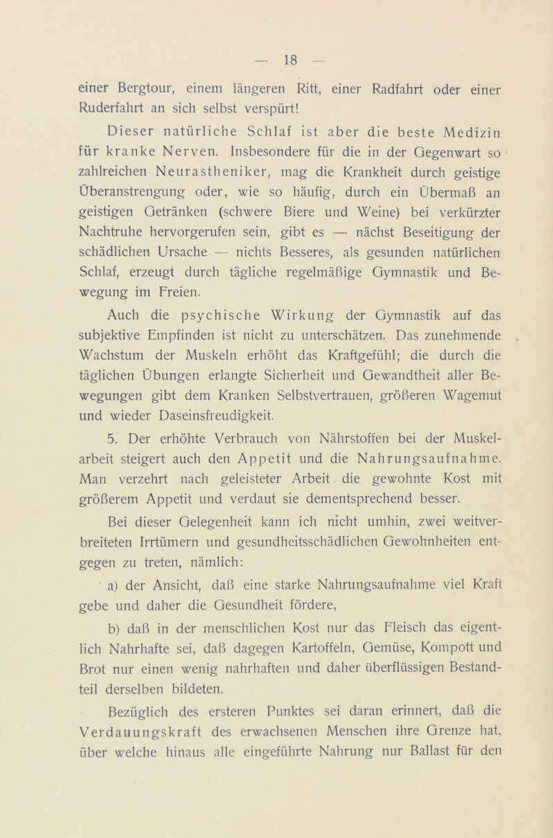 einer Bergtour, einem längeren Ritt, einer Radfahrt oder einer Ruderfahrt an sich selbst verspürt! Dieser natürliche Schlaf ist aber die beste Medizin für kranke Nerven. Insbesondere für die in der Gegenwart so zahlreichen Neurastheniker, mag die Krankheit durch geistige Überanstrengung oder, wie so häufig, durch ein Übermaß an geistigen Getränken (schwere Biere und Weine) bei verkürzter Nachtruhe hervorgerufen sein, gibt es — nächst Beseitigung der schädlichen Ursache — nichts Besseres, als gesunden natürlichen Schlaf, erzeugt durch tägliche regelmäßige Gymnastik und Be- wegung im Freien. Auch die psychische Wirkung der Gymnastik auf das subjektive Empfinden ist nicht zu unterschätzen. Das zunehmende . Wachstum der Muskeln erhöht das Kraftgefühl; die durch die täglichen Übungen erlangte Sicherheit und Gewandtheit aller Be- wegungen gibt dem Kranken Selbstvertrauen, größeren Wagemut und wieder Daseinsfreudigkeit. 5. Der erhöhte Verbrauch von Nährstoffen bei der Muskel- arbeit steigert auch den Appetit und die Nahrungsaufnahme. Man verzehrt nach geleisteter Arbeit die gewohnte Kost mit größerem Appetit und verdaut sie dementsprechend besser. Bei dieser Gelegenheit kann ich nicht umhin, zwei weitver- breiteten Irrtümern und gesundheitsschädlichen Gewohnheiten ent- gegen zu treten, nämlich: a) der Ansicht, daß eine starke Nahrungsaufnahme viel Kraft gebe und daher die Gesundheit fördere, b) daß in der menschlichen Kost nur das Fleisch das eigent- lich Nahrhafte sei, daß dagegen Kartoffeln, Gemüse, Kompott und Brot nur einen wenig nahrhaften und daher überflüssigen Bestand- teil derselben bildeten. Bezüglich des ersteren Punktes sei daran erinnert, daß die Verdauungskraft des erwachsenen Menschen ihre Grenze hat, über welche hinaus alle eingeführte Nahrung nur Ballast für den
