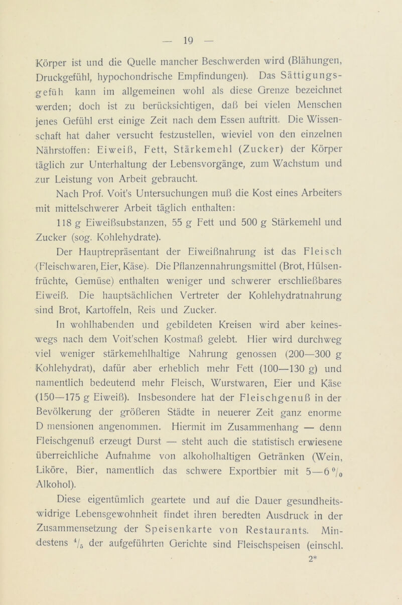 Körper ist und die Quelle mancher Beschwerden wird (Blähungen, Druckgefühl, hypochondrische Empfindungen). Das Sättigungs- gefüh kann im allgemeinen wohl als diese Grenze bezeichnet werden; doch ist zu berücksichtigen, daß bei vielen Menschen jenes Gefühl erst einige Zeit nach dem Essen auftritt. Die Wissen- schaft hat daher versucht festzustellen, wieviel von den einzelnen Nährstoffen: Eiweiß, Fett, Stärkemehl (Zucker) der Körper täglich zur Unterhaltung der Lebensvorgänge, zum Wachstum und zur Leistung von Arbeit gebraucht. Nach Prof. Voit's Untersuchungen muß die Kost eines Arbeiters mit mittelschwerer Arbeit täglich enthalten: 118 g Eiweißsubstanzen, 55 g Fett und 500 g Stärkemehl und Zucker (sog. Kohlehydrate). Der Hauptrepräsentant der Eiweißnahrung ist das Fleisch •(Fleischwaren, Eier, Käse). Die Pflanzennahrungsmittel (Brot, Hülsen- früchte, Gemüse) enthalten weniger und schwerer erschließbares Eiweiß. Die hauptsächlichen Vertreter der Kohlehydratnahrung sind Brot, Kartoffeln, Reis und Zucker. In wohlhabenden und gebildeten Kreisen wird aber keines- wegs nach dem Voit’schen Kostmaß gelebt. Hier wird durchweg viel weniger stärkemehlhaltige Nahrung genossen (200—300 g Kohlehydrat), dafür aber erheblich mehr Fett (100—130 g) und namentlich bedeutend mehr Fleisch, Wurstwaren, Eier und Käse (150—175 g Eiweiß). Insbesondere hat der Fleischgenuß in der Bevölkerung der größeren Städte in neuerer Zeit ganz enorme D mensionen angenommen. Hiermit im Zusammenhang — denn Fleischgenuß erzeugt Durst — steht auch die statistisch erwiesene überreichliche Aufnahme von alkoholhaltigen Getränken (Wein, Liköre, Bier, namentlich das schwere Exportbier mit 5 — 6 °/0 Alkohol). Diese eigentümlich geartete und auf die Dauer gesundheits- widrige Lebensgewohnheit findet ihren beredten Ausdruck in der Zusammensetzung der Speisenkarte von Restaurants. Min- destens 4/5 der aufgeführten Gerichte sind Fleischspeisen (einschl. 2*