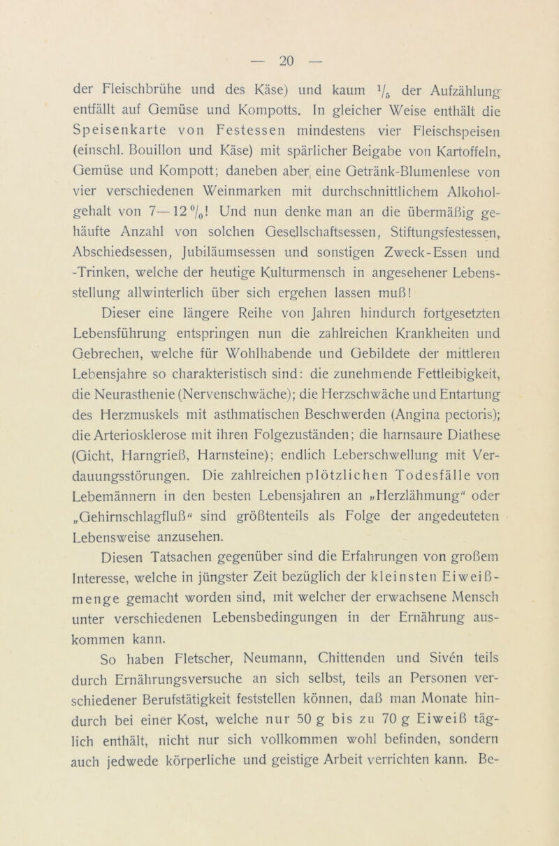 der Fleischbrühe und des Käse) und kaum */& der Aufzählung- entfällt auf Gemüse und Kompotts. In gleicher Weise enthält die Speisenkarte von Festessen mindestens vier Fleischspeisen (einschl. Bouillon und Käse) mit spärlicher Beigabe von Kartoffeln, Gemüse und Kompott; daneben aber, eine Getränk-Blumenlese von vier verschiedenen Weinmarken mit durchschnittlichem Alkohol- gehalt von 7—12 °/0! Und nun denke man an die übermäßig ge- häufte Anzahl von solchen Gesellschaftsessen, Stiftungsfestessen, Abschiedsessen, Jubiläumsessen und sonstigen Zweck-Essen und -Trinken, welche der heutige Kulturmensch in angesehener Lebens- stellung allwinterlich über sich ergehen lassen muß! Dieser eine längere Reihe von Jahren hindurch fortgesetzten Lebensführung entspringen nun die zahlreichen Krankheiten und Gebrechen, welche für Wohlhabende und Gebildete der mittleren Lebensjahre so charakteristisch sind: die zunehmende Lettleibigkeit, die Neurasthenie (Nervenschwäche); die Herzschwäche und Entartung des Herzmuskels mit asthmatischen Beschwerden (Angina pectoris); die Arteriosklerose mit ihren Lolgezuständen; die harnsaure Diathese (Gicht, Harngrieß, Harnsteine); endlich Leberschwellung mit Ver- dauungsstörungen. Die zahlreichen plötzlichen Todesfälle von Lebemännern in den besten Lebensjahren an »Herzlähmung“ oder „Gehirnschlagfluß“ sind größtenteils als Lolge der angedeuteten Lebensweise anzusehen. Diesen Tatsachen gegenüber sind die Erfahrungen von großem Interesse, welche in jüngster Zeit bezüglich der kleinsten Eiweiß- menge gemacht worden sind, mit welcher der erwachsene Mensch unter verschiedenen Lebensbedingungen in der Ernährung aus- kommen kann. So haben Fletscher, Neumann, Chittenden und Siven teils durch Ernährungsversuche an sich selbst, teils an Personen ver- schiedener Berufstätigkeit feststellen können, daß man Monate hin- durch bei einer Kost, welche nur 50 g bis zu 70 g Eiweiß täg- lich enthält, nicht nur sich vollkommen wohl befinden, sondern auch jedwede körperliche und geistige Arbeit verrichten kann. Be-
