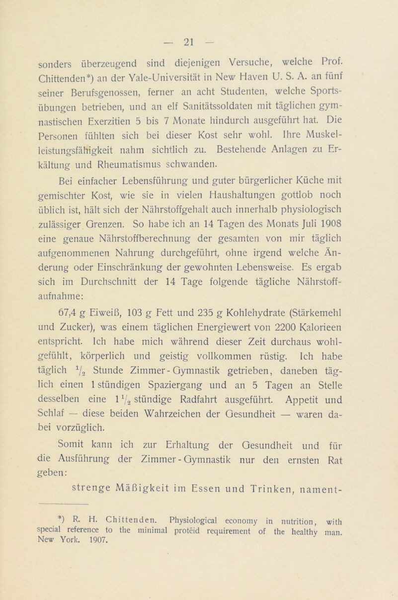 sonders überzeugend sind diejenigen Versuche, welche Prof. Chittenden*) an der Yale-Universität in New Haven U. S. A. an fünf seiner Berufsgenossen, ferner an acht Studenten, welche Sports- übungen betrieben, und an elf Sanitätssoldaten mit täglichen gym- nastischen Exerzitien 5 bis 7 Monate hindurch ausgeführt hat. Die Personen fühlten sich bei dieser Kost sehr wohl. Ihre Muskel- leistungsfähigkeit nahm sichtlich zu. Bestehende Anlagen zu Er- kältung und Rheumatismus schwanden. Bei einfacher Lebensführung und guter bürgerlicher Küche mit gemischter Kost, wie sie in vielen Haushaltungen gottlob noch üblich ist, hält sich der Nährstoffgehalt auch innerhalb physiologisch zulässiger Grenzen. So habe ich an 14 Tagen des Monats Juli 1908 eine genaue Nährstoffberechnung der gesamten von mir täglich aufgenommenen Nahrung durchgeführt, ohne irgend welche Än- derung oder Einschränkung der gewohnten Lebensweise. Es ergab sich im Durchschnitt der 14 Tage folgende tägliche Nährstoff- aufnahme: 67,4 g Eiweiß, 103 g Fett und 235 g Kohlehydrate (Stärkemehl und Zucker), was einem täglichen Energiewert von 2200 Kalorieen entspricht. Ich habe mich während dieser Zeit durchaus wohl- gefühlt, körperlich und geistig vollkommen rüstig. Ich habe täglich 1/2 Stunde Zimmer-Gymnastik getrieben, daneben täg- lich einen 1 stündigen Spaziergang und an 5 Tagen an Stelle desselben eine 1V2 stündige Radfahrt ausgeführt. Appetit und Schlaf — diese beiden Wahrzeichen der Gesundheit — waren da- bei vorzüglich. Somit kann ich zur Erhaltung der Gesundheit und für die Ausführung der Zimmer - Gymnastik nur den ernsten Rat geben: strenge Mäßigkeit im Essen und Trinken, nament- *) R- H- Chittenden. Physiological economy in nutrition, with special reference to the minimal proteid requirement of the healthy man. New York. 1907.