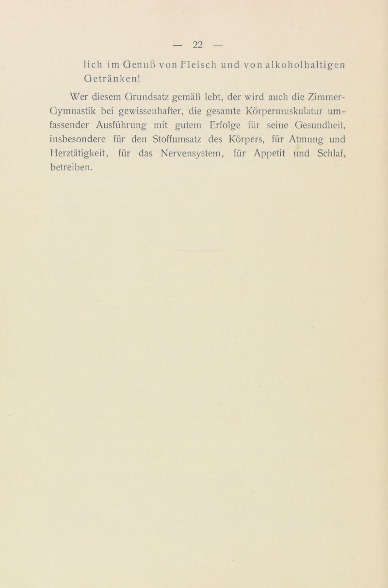 lieh im Genuß von Fleisch und von alkoholhaltigen Getränken! Wer diesem Grundsatz gemäß lebt, der wird auch die Zimmer- Gymnastik bei gewissenhafter, die gesamte Körpermuskulatur um- fassender Ausführung mit gutem Erfolge für seine Gesundheit, insbesondere für den Stoffumsatz des Körpers, für Atmung und Herztätigkeit, für das Nervensystem, für Appetit und Schlaf, betreiben.