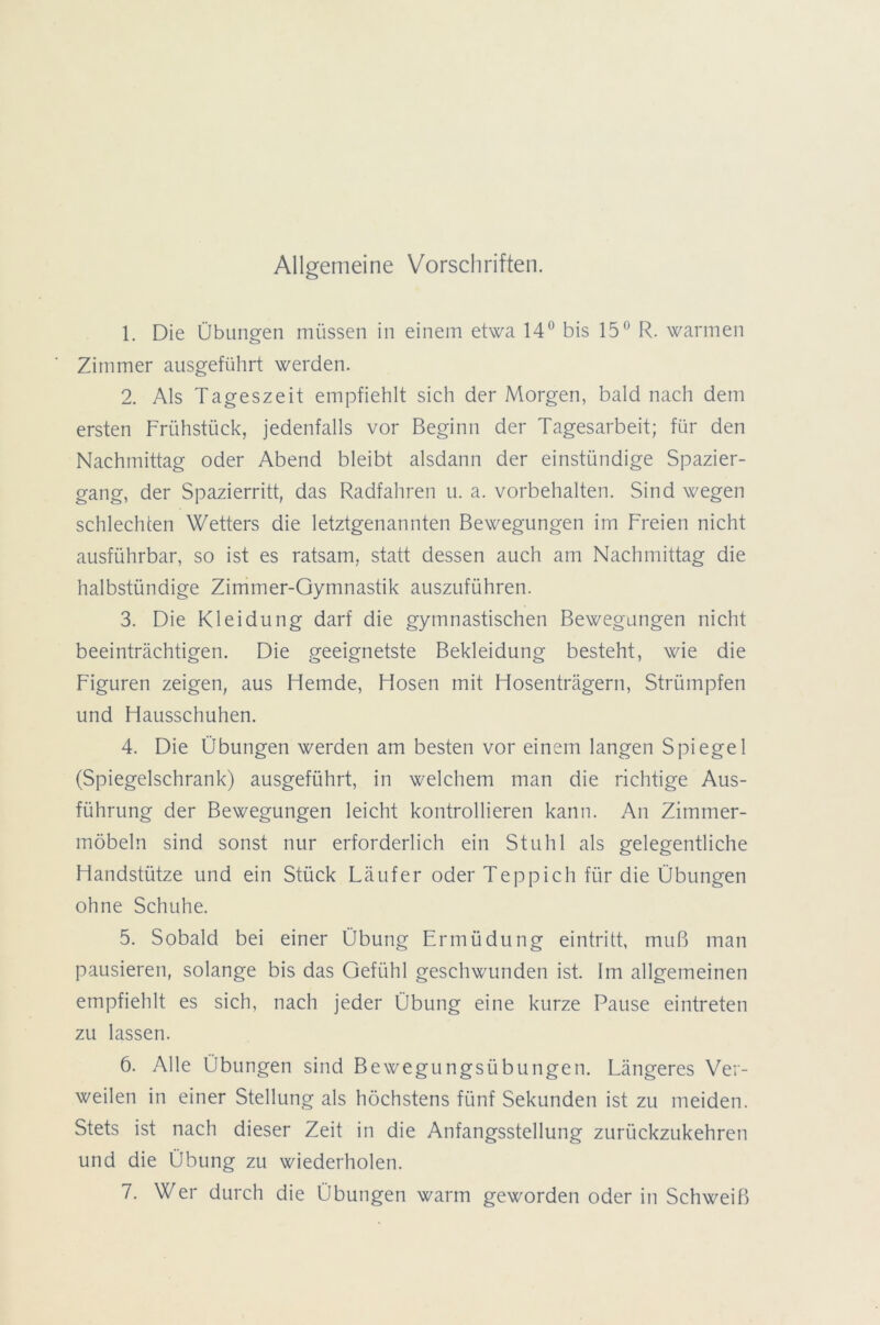 Allgemeine Vorschriften. 1. Die Übungen müssen in einem etwa 14° bis 15° R. warmen Zimmer ausgeführt werden. 2. Als Tageszeit empfiehlt sich der Morgen, bald nach dem ersten Frühstück, jedenfalls vor Beginn der Tagesarbeit; für den Nachmittag oder Abend bleibt alsdann der einstündige Spazier- gang, der Spazierritt, das Radfahren u. a. Vorbehalten. Sind wegen schlechten Wetters die letztgenannten Bewegungen im Freien nicht ausführbar, so ist es ratsam, statt dessen auch am Nachmittag die halbstündige Zimmer-Gymnastik auszuführen. 3. Die Kleidung darf die gymnastischen Bewegungen nicht beeinträchtigen. Die geeignetste Bekleidung besteht, wie die Figuren zeigen, aus Flemde, Hosen mit Hosenträgern, Strümpfen und Hausschuhen. 4. Die Übungen werden am besten vor einem langen Spiegel (Spiegelschrank) ausgeführt, in welchem man die richtige Aus- führung der Bewegungen leicht kontrollieren kann. An Zimmer- möbeln sind sonst nur erforderlich ein Stuhl als gelegentliche Handstütze und ein Stück Läufer oder Teppich für die Übungen ohne Schuhe. 5. Sobald bei einer Übung Ermüdung eintritt, muß man pausieren, solange bis das Gefühl geschwunden ist. Im allgemeinen empfiehlt es sich, nach jeder Übung eine kurze Pause eintreten zu lassen. 6. Alle Übungen sind Bewegungsübungen. Längeres Ver- weilen in einer Stellung als höchstens fünf Sekunden ist zu meiden. Stets ist nach dieser Zeit in die Anfangsstellung zurückzukehren und die Übung zu wiederholen. 7. Wer durch die Übungen warm geworden oder in Schweiß