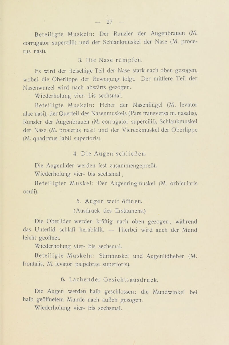 Beteiligte Muskeln: Der Runzler der Augenbrauen (M. corrugator supercilii) und der Schlankmuskel der Nase (M. proce- rus nasi). 3. Die Nase rümpfen. Es wird der fleischige Teil der Nase stark nach oben gezogen, wobei die Oberlippe der Bewegung folgt. Der mittlere Teil der Nasenwurzel wird nach abwärts gezogen. Wiederholung vier- bis sechsmal. Beteiligte Muskeln: Heber der Nasenflügel (M. levator alae nasi), der Querteil des Nasenmuskels (Pars transversa m. nasalis), Runzler der Augenbrauen (M. corrugator supercilii), Schlankmuskel der Nase (M. procerus nasi) und der Viereckmuskel der Oberlippe (M. quadratus labii superioris). 4. Die Augen schließen. Die Augenlider werden fest zusammengepreßt. Wiederholung vier- bis sechsmal.( Beteiligter Muskel: Der Augenringmuskel (M. orbicularis oculi). 5. Augen weit öffnen. (Ausdruck des Erstaunens.) Die Oberlider werden kräftig nach oben gezogen, während das Unterlid schlaff herabfällt. — Hierbei wird auch der Mund leicht geöffnet. Wiederholung vier- bis sechsmal. Beteiligte Muskeln: Stirnmuskel und Augenlidheber (M. frontalis, M. levator palpebrae superioris). 6. Lachender Gesichtsausdruck. Die Augen werden halb geschlossen; die Mundwinkel bei halb geöffnetem Munde nach außen gezogen. Wiederholung vier- bis sechsmal.