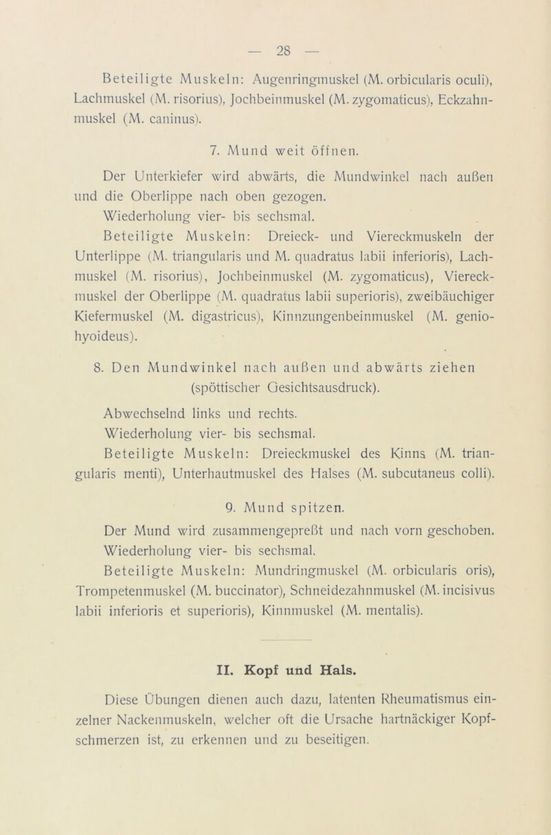 Beteiligte Muskeln: Augenringmuskel (M. orbicularis oculi), Lachmuskel (M. risorius), Jochbeinmuskel (M. zygomaticus), Eckzahn- muskel (M. caninus). 7. Mund weit öffnen. Der Unterkiefer wird abwärts, die Mundwinkel nach außen und die Oberlippe nach oben gezogen. Wiederholung vier- bis sechsmal. Beteiligte Muskeln: Dreieck- und Viereckmuskeln der Unterlippe (M. triangularis und M. quadratus labii inferioris), Lach- muskel (M. risorius), Jochbeinmuskel (M. zygomaticus), Viereck- muskel der Oberlippe (M. quadratus labii superioris), zweibäuchiger Kiefermuskel (M. digastricus), Kinnzungenbeinmuskel (M. genio- hyoideus). 8. Den Mundwinkel nach außen und abwärts ziehen (spöttischer Gesichtsausdruck). Abwechselnd links und rechts. Wiederholung vier- bis sechsmal. Beteiligte Muskeln: Dreieckmuskel des Kinns (M. trian- gularis menti), Unterhautmuskel des Halses (M. subcutaneus colli). 9. Mund spitzen. Der Mund wird zusammengepreßt und nach vorn geschoben. Wiederholung vier- bis sechsmal. Beteiligte Muskeln: .Mundringmuskel (M. orbicularis oris), Trompetenmuskel (M. buccinator), Schneidezahnmuskel (M. incisivus labii inferioris et superioris), Kinnmuskel (M. mentalis). II. Kopf und Hals. Diese Übungen dienen auch dazu, latenten Rheumatismus ein- zelner Nackenmuskeln, welcher oft die Ursache hartnäckiger Kopf- schmerzen ist, zu erkennen und zu beseitigen.