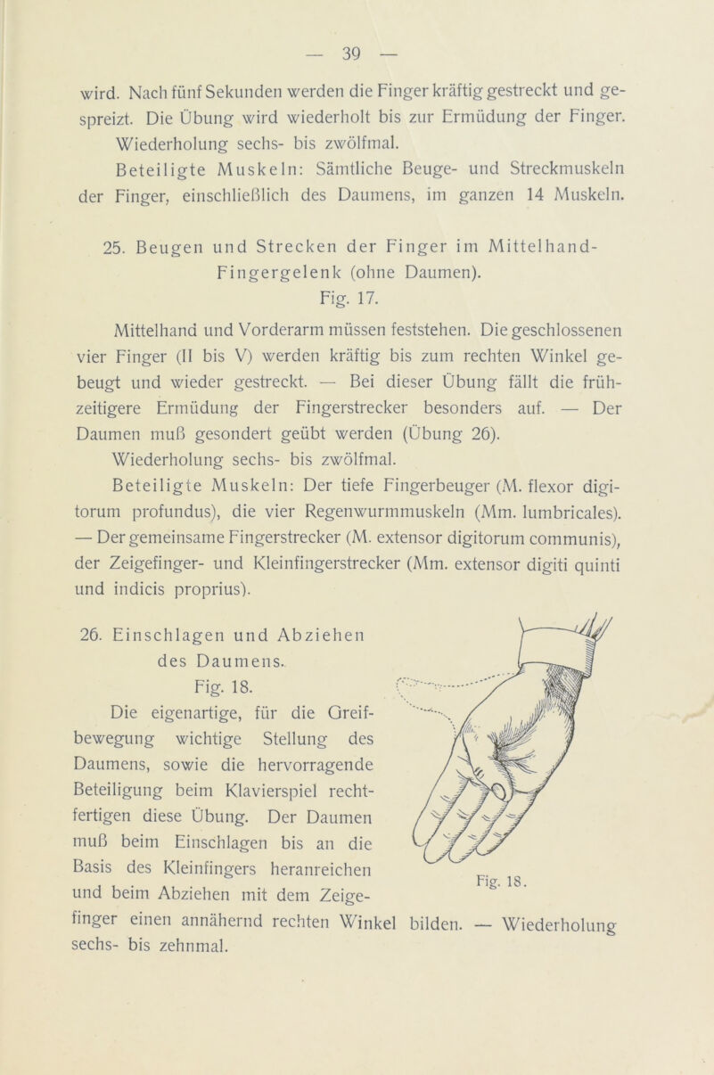 wird. Nach fünf Sekunden werden die Finger kräftig gestreckt und ge- spreizt. Die Übung wird wiederholt bis zur Ermüdung der Finger. Wiederholung sechs- bis zwölfmal. Beteiligte Muskeln: Sämtliche Beuge- und Streckmuskeln der Finger, einschließlich des Daumens, im ganzen 14 Muskeln. 25. Beugen und Strecken der Finger im Mittelhand- Fingergelenk (ohne Daumen). Fig. 17. Mittelhand und Vorderarm müssen feststehen. Die geschlossenen vier Finger (II bis V) werden kräftig bis zum rechten Winkel ge- beugt und wieder gestreckt. — Bei dieser Übung fällt die früh- zeitigere Ermüdung der Fingerstrecker besonders auf. — Der Daumen muß gesondert geübt werden (Übung 26). Wiederholung sechs- bis zwölfmal. Beteiligte Muskeln: Der tiefe Fingerbeuger (M. flexor digi- torum profundus), die vier Regenwurmmuskeln (Mm. lumbricales). — Der gemeinsame Fingerstrecker (M. extensor digitorum communis), der Zeigefinger- und Kleinfingerstrecker (Mm. extensor digiti quinti und indicis proprius). 26. Einschlagen und Abziehen des Daumens. Fig. 18. Die eigenartige, für die Greif- bewegung wichtige Stellung des Daumens, sowie die hervorragende Beteiligung beim Klavierspiel recht- fertigen diese Übung. Der Daumen muß beim Einschlagen bis an die Basis des Kleinfingers heranreichen und beim Abziehen mit dem Zeige- finger einen annähernd rechten Winkel bilden. — Wiederholung sechs- bis zehnmal.