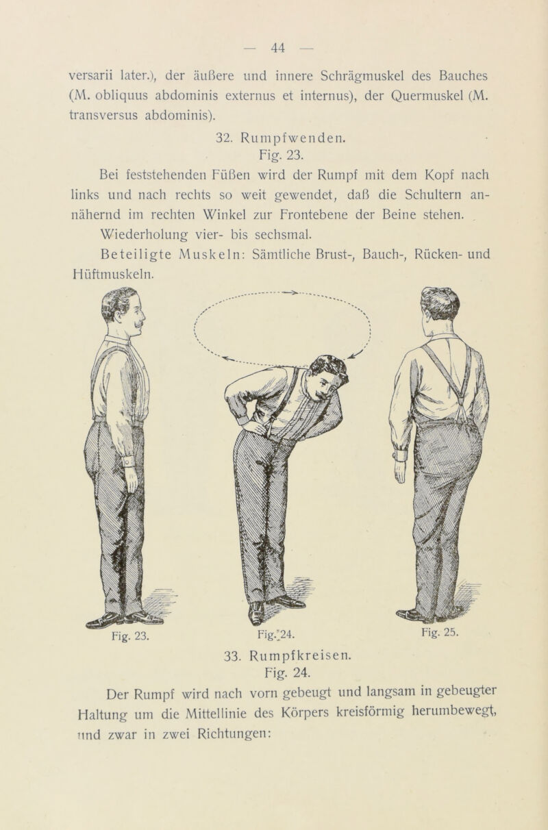 versarii later.), der äußere lind innere Schrägmuskel des Bauches (M. obliquus abdorninis externus et internus), der Quermuskel (M. transversus abdorninis). 32. Rumpfwenden. Fig. 23. Bei feststehenden Füßen wird der Rumpf mit dem Kopf nach links und nach rechts so weit gewendet, daß die Schultern an- nähernd im rechten Winkel zur Frontebene der Beine stehen. Wiederholung vier- bis sechsmal. Beteiligte Muskeln: Sämtliche Brust-, Bauch-, Rücken-und Flüftmuskeln. 33. Rumpfkreisen. Fig. 24. Der Rumpf wird nach vorn gebeugt und langsam in gebeugter Haltung um die Mittellinie des Körpers kreisförmig herumbewegt, und zwar in zwei Richtungen: