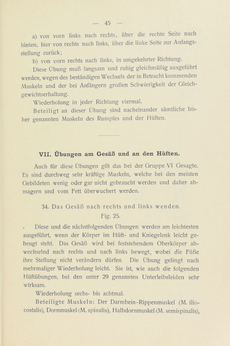 a) von vorn links nach rechts, über die rechte Seite nach hinten, hier von rechts nach links, über die linke Seite zur Anfangs- stellung zurück; b) von vorn rechts nach links, in umgekehrter Richtung. Diese Übung muß langsam und ruhig gleichmäßig ausgeführt werden, wegen des beständigen Wechsels der in Betracht kommenden Muskeln und der bei Anfängern großen Schwierigkeit der Gleich- gewichtserhaltung. Wiederholung in jeder Richtung viermal. Beteiligt an dieser Übung sind nacheinander sämtliche bis- her genannten Muskeln des Rumpfes und der Hüften. VII. Übungen am Gesäß und an den Hüften. Auch für diese Übungen gilt das bei der Gruppe VI Gesagte. Es sind durchweg sehr kräftige Muskeln, welche bei den meisten Gebildeten wenig oder gar nicht gebraucht werden und daher ab- magern und vom Fett überwuchert werden. 34. Das Gesäß nach rechts und links wenden. Fig. 25. Diese und die nächstfolgenden Übungen werden am leichtesten ausgeführt, wenn der Körper im Hilft- und Kniegelenk leicht ge- beugt steht. Das Gesäß wird bei feststehendem Oberkörper ab- wechselnd nach rechts und nach links bewegt, wobei die Füße ihre Stellung nicht verändern dürfen. Die Übung gelingt nach mehrmaliger Wiederholung leicht. Sie ist, wie auch die folgenden Hüftübungen, bei den unter 29 genannten Unterleibsleiden sehr wirksam. Wiederholung sechs- bis achtmal. Beteiligte Muskeln: Der Darmbein-Rippenmuskel (M. ilio- costalis), Dornmuskel (M. spinalis), Halbdornmuskel (M. semispinalis),
